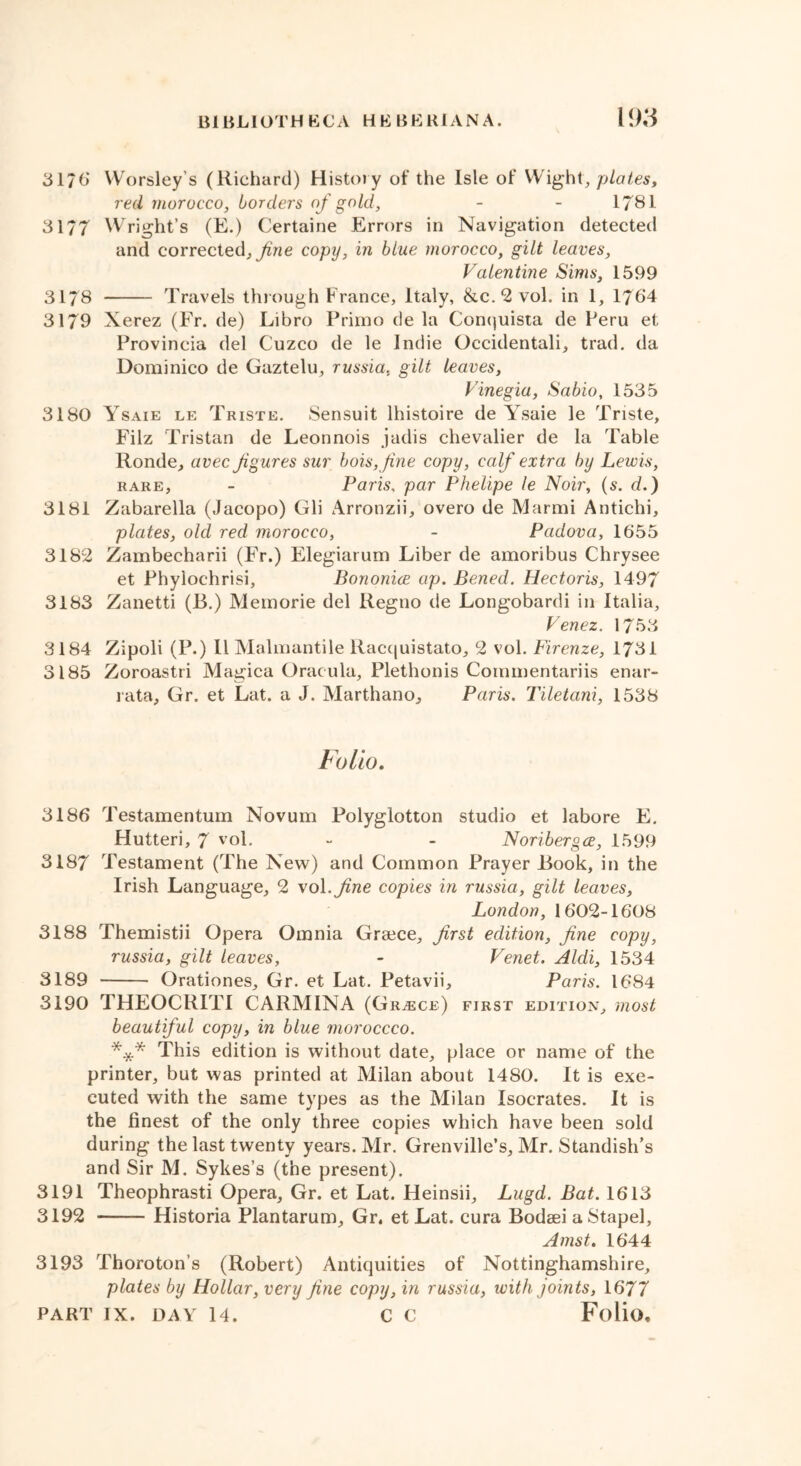 3170“ YVorsley’s (Richard) History of the Isle of Wight, plates, red morocco, borders of gold, - - 1781 31/7 Wright’s (E.) Certaine Errors in Navigation detected and corrected, fine copy, in blue morocco, gilt leaves, Valentine Sims, 1599 3178 Travels through France, Italy, &c. 2 voh in 1, 1764 3179 Xerez (Fr. de) Libro Primo de la Conquista de Peru et Provincia del Cuzco de le Indie Occidentali, trad, da Dominico de Gaztelu, russia, gilt leaves, Vinegia, Sabio, 1535 3180 Ysaie le Triste. Sensuit lhistoire de Ysaie le Triste, Filz Tristan de Leonnois jadis chevalier de la Table Ronde, avec figures sur bois,fine copy, calf extra by Lewis, rare, - Paris, par Phelipe le Noir, (s. d.) 3181 Zabarella (Jacopo) Gli Arronzii, overo de Marini Antichi, plates, old red morocco, - Padova, 1655 3182 Zambecharii (Fr.) Elegiarum Liber de amoribus Chrysee et Phylochrisi, Bononice ap. Bened. Hectoris, 1497 3183 Zanetti (13.) Memorie del Regno de Longobardi in Italia, Venez. 1753 3184 Zipoli (P.) 11 Malmantile Racquistato, 2 vol. Firenze, 1731 3185 Zoroastri Magica Oracula, Plethonis Coimnentariis enar- rata, Gr. et Lat. a J. Marthano, Paris. Tiletani, 1538 Folio. 3186 Testamentum Novum Polyglotton studio et labore E. Hutteri, 7 vol. - - Noriberga, 1599 3187 Testament (The New) and Common Prayer Rook, in the Irish Language, 2 vol. fine copies in russia, gilt leaves, London, 1602-1608 3188 Themistii Opera Omnia Greece, first edition, fine copy, russia, gilt leaves, - Venet. Aldi, 1534 3189 Orationes, Gr. et Lat. Petavii, Paris. 1684 3190 THEOCRITI CARMINA (Greece) first edition, most beautiful copy, in blue moroccco. *** This edition is without date, place or name of the printer, but was printed at Milan about 1480. It is exe- cuted with the same types as the Milan Isocrates. It is the finest of the only three copies which have been sold during the last twenty years. Mr. Grenville’s, Mr. Standish’s and Sir M. Sykes’s (the present). 3191 Theophrasti Opera, Gr. et Lat. Heinsii, Lugd. Bat. 1613 3192 Historia Plantarum, Gr. et Lat. cura Bodaei aStapel, Amst. 1644 3193 Thoroton’s (Robert) Antiquities of Nottinghamshire, plates by Hollar, very fine copy, in russia, with joints, 1677 PART IX. DAY 14. C C Folio,