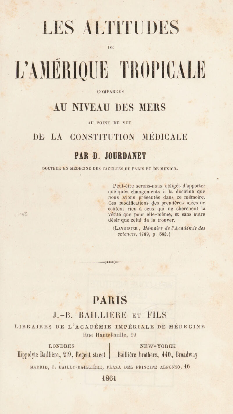 COMPARÉES AU NIVEAU DES MERS AU POINT DE VUE DE LA CONSTITUTION MÉDICALE PAR D. JOURDANET DOCTEUR EN MÉDECINE DES FACULTÉS DE PARIS ET DE MEXICO. Peut-être serons-nous obligés d'apporter quelques changements à la doctrine que nous avons présentée dans ce mémoire. Ces modifications des premières idées ne coûtent rien à ceux qui ne cherchent la vérité que pour elle-même, et sans autre désir que celui de la trouver. (Lavoisier, Mémoire de l'Académie des sciences, 1789, p. 583.) PARIS J.-B. BAILLIÈRE et FILS Libraires de l’académie impériale de médecine Rue Hautefeuille, 19 LONDRES NEW-YORCK Hippolyle Baillière, 219, Rcgent Street Baillière brolliers, 440, Broadway MADRID, C. BAILLY-BAILLIÈRE, PLAZA DEL PRINCIPE ALFONSO, 16 1861