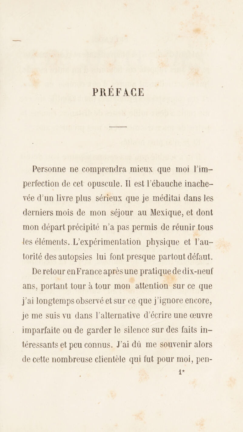PRÉFACE Personne ne comprendra mieux que moi ! im¬ perfection de cet opuscule. Il est T ébauche inache¬ vée d'un livre plus sérieux que je méditai dans les derniers mois de mon séjour au Mexique, et dont mon départ précipité n’a pas permis de réunir tous les éléments. L'expérimentation physique et 1 an ~ torité des autopsies lui font presque partout défaut. De retour en France après une pratique de dix-neuf ans, portant tour à tour mon attention sur ce que j'ai longtemps observé et sur ce que j’ignore encore, je me suis vu dans l'alternative d écrire une œuvre imparfaite ou de garder le silence sur des faits in¬ téressants et peu connus. J ai dû me souvenir alors de cette nombreuse clientèle qui fut pour moi, pen-