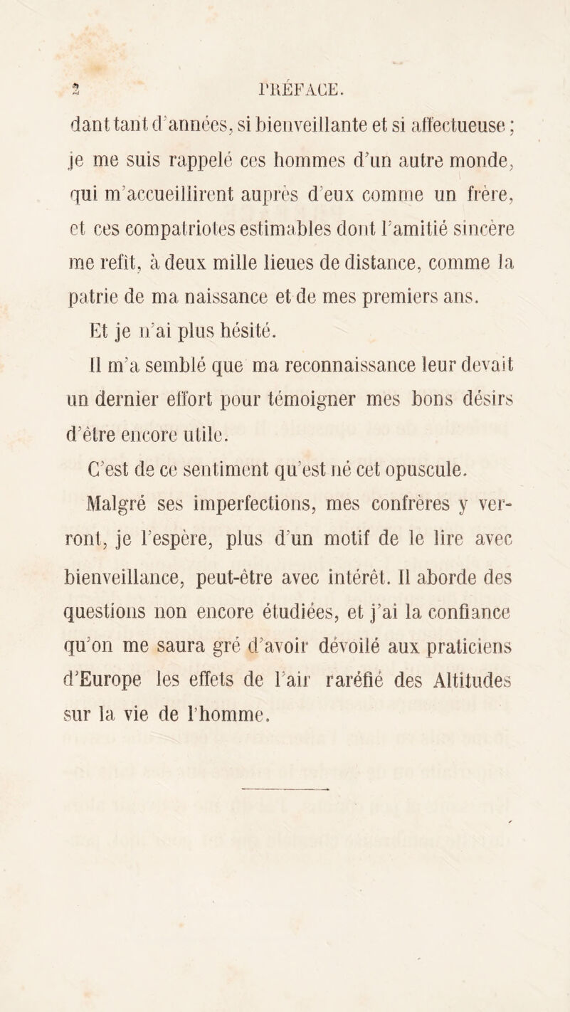 danttant d années, si bienveillante et si affectueuse ; je me suis rappelé ces hommes d’un autre monde, qui m'accueillirent auprès d'eux comme un frère, et ces compatriotes estimables dont F amitié sincère me refit, à deux mille lieues de distance, comme la patrie de ma naissance et de mes premiers ans. Et je n’ai plus hésité. 11 m’a semblé que ma reconnaissance leur devait un dernier effort pour témoigner mes bons désirs d’être encore utile. C’est de ce sentiment qu’est né cet opuscule. Malgré ses imperfections, mes confrères y ver¬ ront, je Fespère, plus d un motif de le lire avec bienveillance, peut-être avec intérêt, il aborde des questions non encore étudiées, et j’ai la confiance qu’on me saura gré d avoir dévoilé aux praticiens d’Europe les effets de Fair raréfié des Altitudes sur la vie de l’homme.