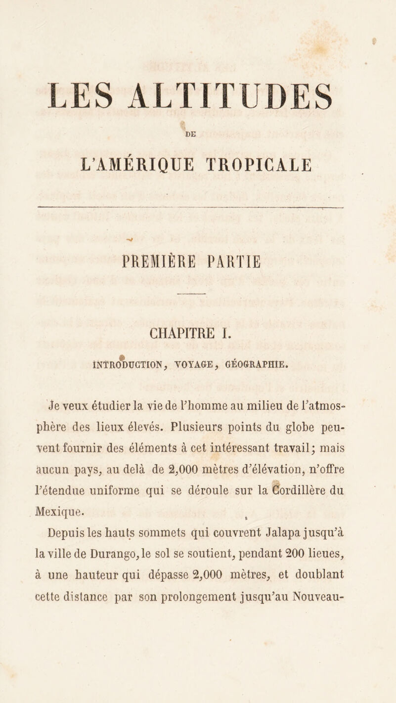 LES ALTITUDES % DE L’AMÉRIQUE TROPICALE PREMIÈRE PARTIE CHAPITRE 1. iNTRODUCTION, VOYAGE, GÉOGRAPHIE. Je veux étudier la vie de Fhomme au milieu de l'atmos¬ phère des lieux élevés. Plusieurs points du globe peu¬ vent fournir des éléments à cet intéressant travail; mais aucun pays, au delà de 2,000 mètres d'élévation, n’offre l’étendue uniforme qui se déroule sur la Cordillère du Mexique. Depuis les hauts sommets qui couvrent Jalapa. jusqu’à la ville de Durango,le sol se soutient, pendant 200 lieues, à une hauteur qui dépasse 2,000 mètres, et doublant cette distance par son prolongement jusqu’au Nouveau-