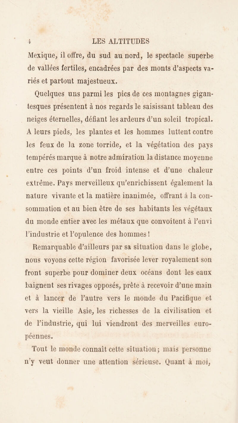 Mexique, il offre,, du sud au nord, le spectacle superbe de vallées fertiles, encadrées par des monts d’aspects va¬ riés et partout majestueux. Quelques uns parmi les pics de ces montagnes gigan¬ tesques présentent à nos regards le saisissant tableau des neiges éternelles, déliant les ardeurs d’un soleil tropical. A leurs pieds, les plantes et les hommes luttent contre les feux de la zone torride, et la végétation des pays tempérés marque à notre admiration la distance moyenne entre ces points d’un froid intense et d’une chaleur extrême. Pays merveilleux qu’enrichissent également la nature vivante et la matière inanimée, offrant â la con¬ sommation et au bien être de ses habitants les végétaux du monde entier avec les métaux que convoitent à l’envi l’industrie et l’opulence des hommes ! Remarquable d’ailleurs par sa situation dans le globe, nous voyons cette région favorisée lever royalement son front superbe pour dominer deux océans dont les eaux baignent ses rivages opposés, prête à recevoir d’une main et à lancer de l’autre vers le monde du Pacifique et vers la vieille Asie, les richesses de la civilisation et de l’industrie, qui lui viendront des merveilles euro¬ péennes. Tout le monde connaît cette situation; mais personne n'y veut donner une attention sérieuse. Quant à moi,