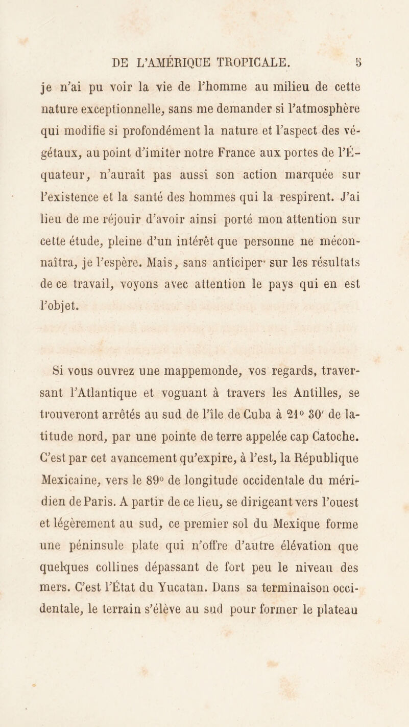 je n’ai pu voir la vie de l'homme au milieu de cette nature exceptionnelle, sans me demander si l'atmosphère qui modifie si profondément la nature et l'aspect des vé¬ gétaux, au point d'imiter notre France aux portes de l'É¬ quateur, n'aurait pas aussi son action marquée sur l'existence et la santé des hommes qui la respirent. J'ai lieu de me réjouir d'avoir ainsi porté mon attention sur cette étude, pleine d’un intérêt que personne ne mécon¬ naîtra, je l'espère. Mais, sans anticiper sur les résultats de ce travail, voyons avec attention le pays qui en est l'objet. Si vous ouvrez une mappemonde, vos regards, traver¬ sant l'Atlantique et voguant à travers les Antilles, se trouveront arrêtés au sud de l’île de Cuba à 21° 30' de la¬ titude nord, par une pointe de terre appelée cap Catoche. C'est par cet avancement qu'expire, à l’est, la République Mexicaine, vers le 89° de longitude occidentale du méri¬ dien de Paris. A partir de ce lieu, se dirigeant vers l'ouest et légèrement au sud, ce premier sol du Mexique forme une péninsule plate qui n'offre d’autre élévation que quelques collines dépassant de fort peu le niveau des mers. C’est l'État du Yucatan. Dans sa terminaison occi¬ dentale, le terrain s’élève au sud pour former le plateau