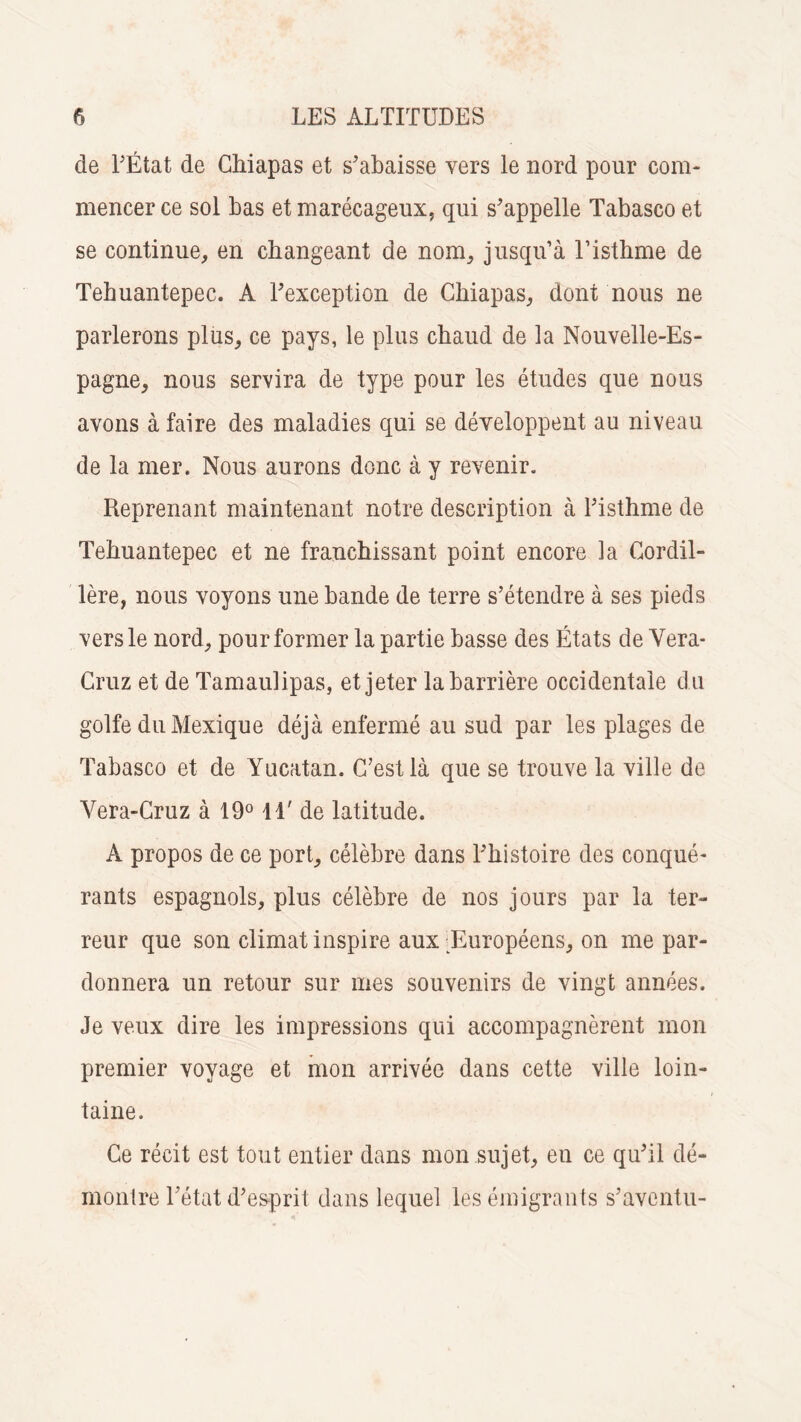 de l'État de Chiapas et s'abaisse vers le nord pour com¬ mencer ce sol bas et marécageux, qui s'appelle Tabasco et se continue, en changeant de nom, jusqu’à l’isthme de Tehuantepec. A Fexception de Chiapas, dont nous ne parlerons plus, ce pays, le plus chaud de la Nouvelle-Es¬ pagne, nous servira de type pour les études que nous avons à faire des maladies qui se développent au niveau de la mer. Nous aurons donc à y revenir. Reprenant maintenant notre description à l'isthme de Tehuantepec et ne franchissant point encore la Cordil¬ lère, nous voyons une bande de terre s’étendre à ses pieds vers le nord, pour former la partie basse des États de Vera- Cruz et de Tamaulipas, et jeter la barrière occidentale du golfe du Mexique déjà enfermé au sud par les plages de Tabasco et de Yucatan. C’est là que se trouve la ville de Yera-Cruz à 19° 14' de latitude. A propos de ce port, célèbre dans l'histoire des conqué¬ rants espagnols, plus célèbre de nos jours par la ter¬ reur que son climat inspire aux -Européens, on me par¬ donnera un retour sur mes souvenirs de vingt années. Je veux dire les impressions qui accompagnèrent mon premier voyage et mon arrivée dans cette ville loin¬ taine. Ce récit est tout entier dans mon sujet, en ce qu'il dé¬ montre l'état d'esprit dans lequel les émigrants s'aventu-