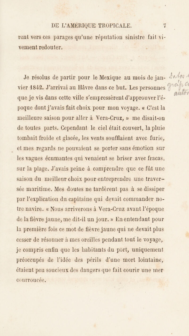 rent vers ces parages qu’une réputation sinistre fait vi¬ vement redouter» Je résolus de partir pour le Mexique au mois de jan¬ vier 1842. J’arrivai au Havre dans ce but. Les personnes que je vis dans cette ville s'empressèrent d’approuver l’é¬ poque dont j’avais fait choix pour mon voyage. « C’est la meilleure saison pour aller à Vera-Cruz, » me disait-on de toutes parts. Cependant le ciel était couvert, la pluie tombait froide et glacée, les vents soufflaient avec furie, et mes regards ne pouvaient se porter sans émotion sur les vagues écumantes qui venaient se briser avec fracas, sur la plage. J’avais peine à comprendre que ce fût une- saison du meilleur choix pour entreprendre une traver¬ sée maritime. Mes doutes ne tardèrent pas à se dissiper par l’explication du capitaine qui devait commander no¬ tre navire. « Nous arriverons à Yera-Cruz avant l’époque de la fièvre jaune, me dit-il un jour. » En entendant pour la première fois ce mot de fièvre jaune qui ne devait plus cesser de résonner à mes oreilles pendant tout le voyage, je compris enfin que les habitants du port, uniquement préoccupés de l’idée des périls d’une mort lointaine, étaient peu soucieux des dangers que fait courir une mer courroucée.