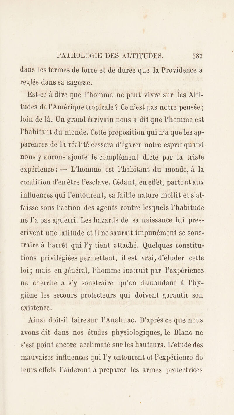 dans les termes de force et de durée que la Providence a réglés dans sa sagesse. \ Est-ce à dire que l'homme ne peut vivre sur les Alti¬ tudes de l'Amérique tropicale ? Ce îTest pas notre pensée; loin de là. Un grand écrivain nous a dit que l'homme est l'habitant du monde. Cette proposition qui n’a que les ap¬ parences de la réalité cessera d'égarer notre esprit quand nous y aurons ajouté le complément dicté par la triste expérience : — L'homme est l’habitant du monde, à la condition d'en être l'esclave. Cédant, en effet, partout aux influences qui l’entourent, sa faible nature mollit et s’af¬ faisse sous l'action des agents contre lesquels l'habitude ne l'a pas aguerri. Les hazards de sa naissance lui pres¬ crivent une latitude et il ne saurait impunément se sous¬ traire à l'arrêt qui l'y tient attaché. Quelques constitu¬ tions privilégiées permettent, il est vrai, d’éluder cette loi; mais en général, l’homme instruit par l'expérience ne cherche à s’y soustraire qu'en demandant à l'hy¬ giène les secours protecteurs qui doivent garantir son existence. Ainsi doit-il faire sur l'Anahuac» D'après ce que nous avons dit dans nos études physiologiques, le Blanc ne s'est point encore acclimaté sur les hauteurs. L'étude des mauvaises influences qui l'y entourent et l'expérience de leurs effets l'aideront à préparer les armes protectrices