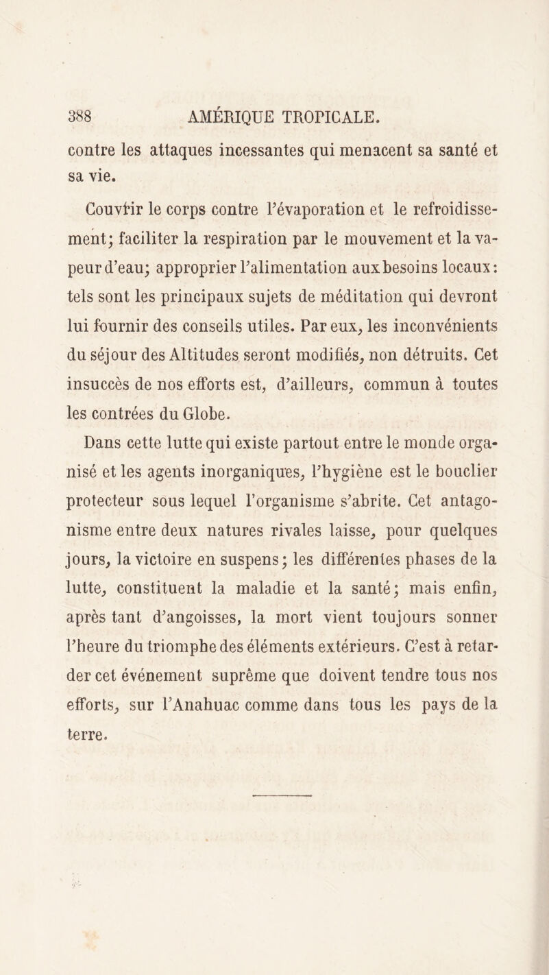 contre les attaques incessantes qui menacent sa santé et sa vie. Couvrir le corps contre l’évaporation et le refroidisse¬ ment; faciliter la respiration par le mouvement et la va¬ peur d’eau; approprier l’alimentation aux besoins locaux: tels sont les principaux sujets de méditation qui devront lui fournir des conseils utiles. Par eux, les inconvénients du séjour des Altitudes seront modifiés, non détruits. Cet insuccès de nos efforts est, d’ailleurs, commun à toutes les contrées du Globe. Dans cette lutte qui existe partout entre le monde orga¬ nisé et les agents inorganiques, l’hygiène est le bouclier protecteur sous lequel l’organisme s’abrite. Cet antago¬ nisme entre deux natures rivales laisse, pour quelques jours, la victoire en suspens; les différentes phases de la lutte, constituent la maladie et la santé; mais enfin, après tant d’angoisses, la mort vient toujours sonner l’heure du triomphe des éléments extérieurs. C’est à retar¬ der cet événement suprême que doivent tendre tous nos efforts, sur l’Anahuac comme dans tous les pays de la terre.