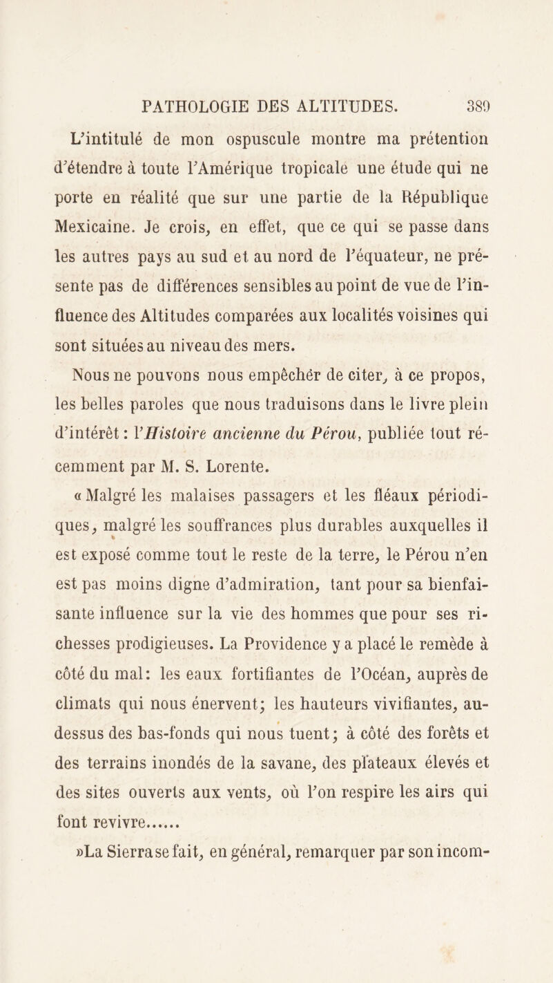 L’intitulé de mon ospuscule montre ma prétention d’étendre à toute l’Amérique tropicale une étude qui ne porte en réalité que sur une partie de la République Mexicaine. Je crois, en effet, que ce qui se passe dans les autres pays au sud et au nord de l’équateur, ne pré¬ sente pas de différences sensibles au point de vue de l’in¬ fluence des Altitudes comparées aux localités voisines qui sont situées au niveau des mers. Nous ne pouvons nous empêchër de citer, à ce propos, les belles paroles que nous traduisons dans le livre plein d’intérêt : YHistoire ancienne du Pérou, publiée tout ré¬ cemment par M. S. Lorente. « Malgré les malaises passagers et les fléaux périodi¬ ques, malgré les souffrances plus durables auxquelles il est exposé comme tout le reste de la terre, le Pérou n’en est pas moins digne d’admiration, tant pour sa bienfai¬ sante influence sur la vie des hommes que pour ses ri¬ chesses prodigieuses. La Providence y a placé le remède à côté du mal: les eaux fortifiantes de l’Océan, auprès de climats qui nous énervent; les hauteurs vivifiantes, au- dessus des bas-fonds qui nous tuent; à côté des forêts et des terrains inondés de la savane, des plateaux élevés et des sites ouverts aux vents, où l’on respire les airs qui font revivre. »La Sierra se fait, en général, remarquer par sonincom-