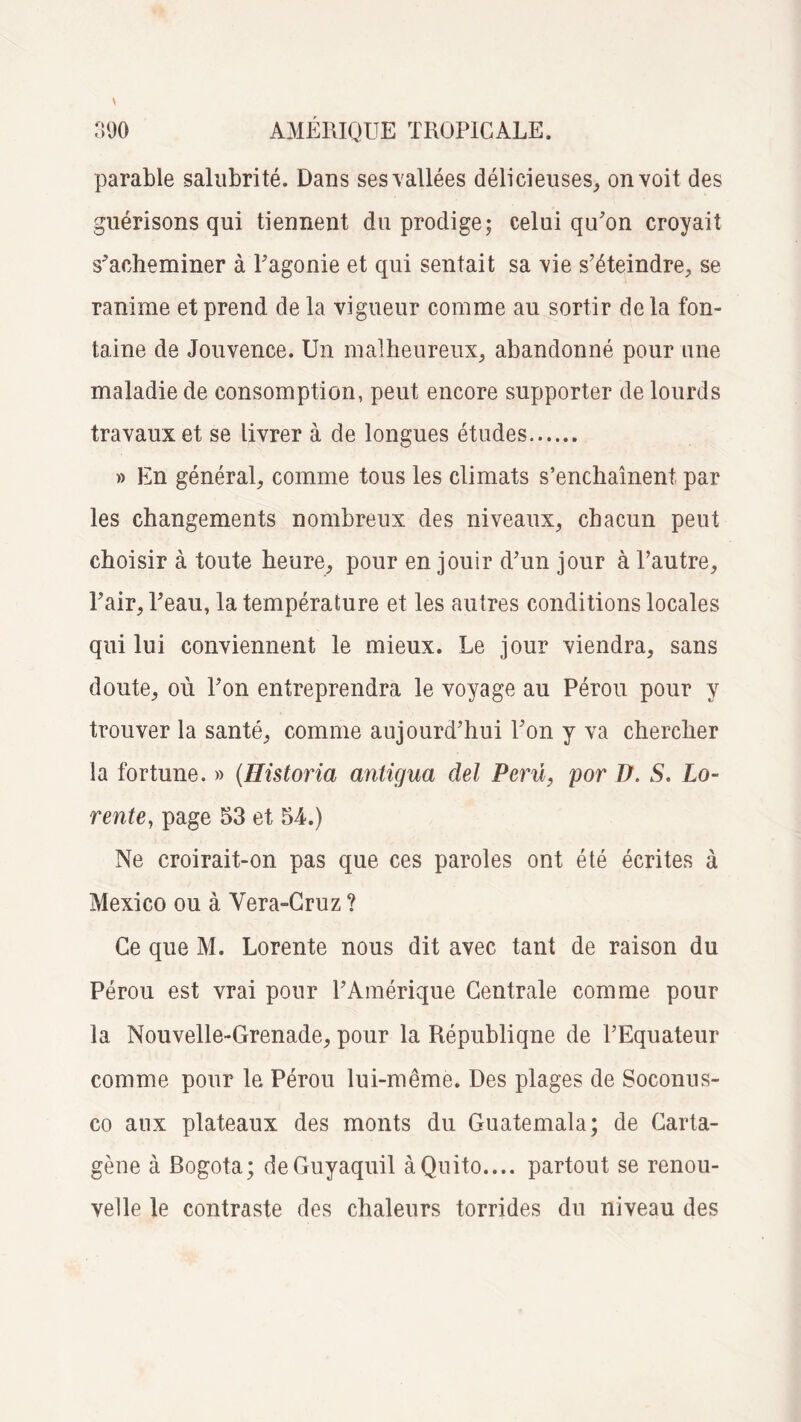 parable salubrité. Dans ses vallées délicieuses, on voit des guérisons qui tiennent du prodige; celui qu'on croyait s'acheminer à l'agonie et qui sentait sa vie s'éteindre, se ranime et prend de la vigueur comme au sortir de la fon¬ taine de Jouvence. Un malheureux, abandonné pour une maladie de consomption, peut encore supporter de lourds travaux et se livrer à de longues études. » En général, comme tous les climats s’enchaînent par les changements nombreux des niveaux, chacun peut choisir à toute heure, pour en jouir d'un jour à l’autre, l'air, l'eau, la température et les autres conditions locales qui lui conviennent le mieux. Le jour viendra, sans doute, où l'on entreprendra le voyage au Pérou pour y trouver la santé, comme aujourd'hui l'on y va chercher la fortune. » (Ilistoria antigua ciel Perû, por D. S. Lo- rente, page 53 et 54.) Ne croirait-on pas que ces paroles ont été écrites à Mexico ou à Vera-Cruz ? Ce que M. Lorente nous dit avec tant de raison du Pérou est vrai pour l'Amérique Centrale comme pour la Nouvelle-Grenade, pour la République de l'Equateur comme pour le Pérou lui-même. Des plages de Soconus- co aux plateaux des monts du Guatemala; de Carta- gène à Bogota; deGuyaquil à Quito.... partout se renou¬ velle le contraste des chaleurs torrides du niveau des