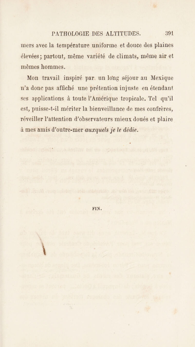 mers avec la température uniforme et douce des plaines élevées; partout, même variété de climats, même air et mêmes hommes. Mon travail inspiré par, un long séjour au Mexique n’a donc pas affiché une prétention injuste en étendant ses applications à toute l’Amérique tropicale. Tel qu’il est, puisse-t-il mériter la bienveillance de mes confrères, réveiller l’attention d’observateurs mieux doués et plaire à mes amis d’outre-mer auxquels je le dédie.
