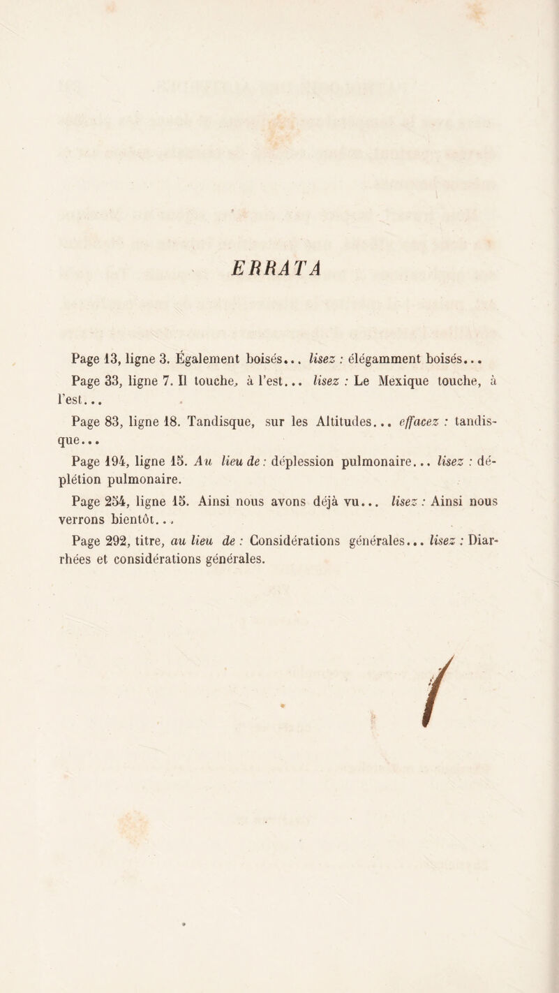 ERRATA Page 13, ligne 3. Également boisés... lisez : élégamment boisés... Page 33, ligne 7. Il touche, à l’est... lisez : Le Mexique touche, à l'est... Page 83, ligne 18. Tandisque, sur les Altitudes... effacez : tandis- que... Page 194, ligne 15. Au lieu de: déplession pulmonaire... lisez : dé¬ plétion pulmonaire. Page 254, ligne 15. Ainsi nous avons déjà vu... lisez : Ainsi nous verrons bientôt.., Page 292, titre, au lieu de : Considérations générales... lisez : Diar¬ rhées et considérations générales.
