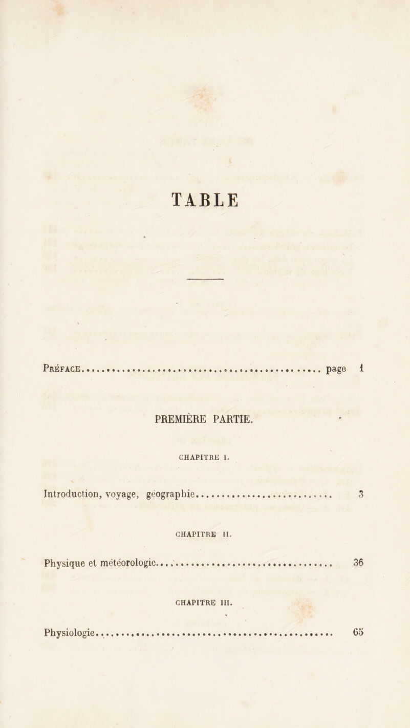 TABLE Préface.,........page i PREMIÈRE PARTIE» CHAPITRE 1. Introduction, voyage, géographie. 3 CHAPITRE II. Physique et météorologie... 36 CHAPITRE III. Physiologie... 65