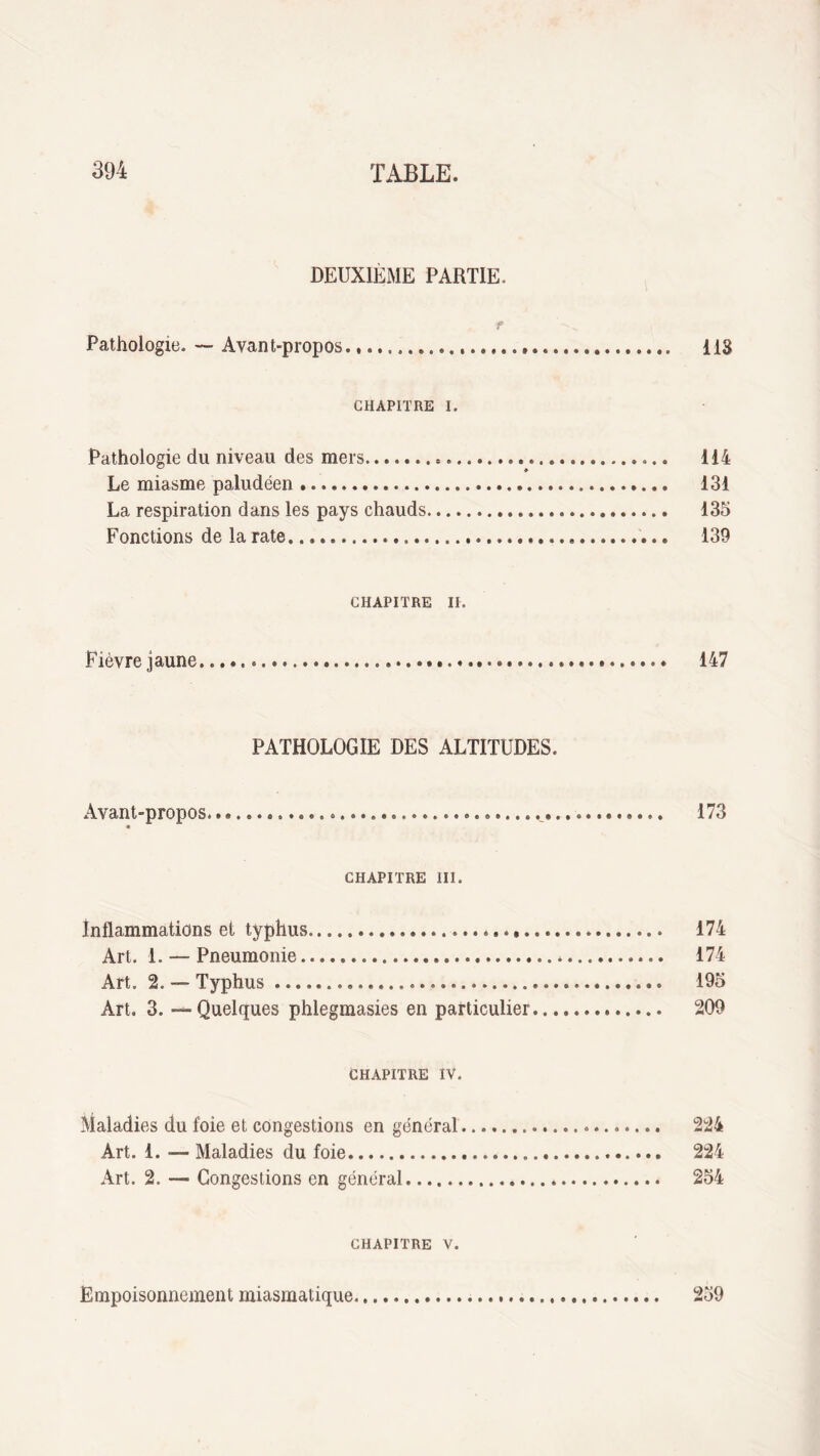 DEUXIÈME PARTIE. r S, Pathologie. — Avant-propos. 118 CHAPITRE i. Pathologie du niveau des mers... 114 Le miasme paludéen. 131 La respiration dans les pays chauds. 135 Fonctions de la rate. 139 CHAPITRE II. Fièvre jaune... 147 PATHOLOGIE DES ALTITUDES. Avant-propos. 173 CHAPITRE III. inflammations et typhus. 174 Art. 1. — Pneumonie. 174 Art. 2. — Typhus. 195 Art. 3. -^-Quelques phlegmasies en particulier. 209 CHAPITRE IV. Maladies du foie et congestions en général. 224 Art. 1. — Maladies du foie... 224 Art. 2. — Congestions en général. 254 CHAPITRE v. Empoisonnement miasmatique 259