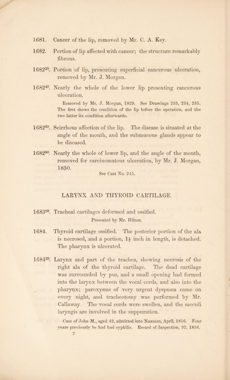 1681. Cancer of the lip, removed by Mr. C. A. Ivey. 1682. Portion of lip affected with cancer; the structure remarkably fibrous. 168220. Portion of lip, presenting superficial cancerous ulceration, removed by Mr. J. Morgan. 168240. Nearly the whole of the lower lip presenting cancerous ulceration. Removed by Mr. J. Morgan, 1829. See Drawings 233, 234, 235. The first shows the condition of the lip before the operation, and the two latter its condition afterwards. 168260. Scirrhous affection of the lip. The disease is situated at the angle of the mouth, and the submucous glands appear to be diseased. 168280. Nearly the whole of lower lip, and the angle of the mouth, removed for carcinomatous ulceration, by Mr. J. Morgan, 1830. See Cast No. 245, LARYNX AND THYROID CARTILAGE. 168388. Tracheal cartilages deformed and ossified. Presented by Mr. Hilton. 1684. Thyroid cartilage ossified. The posterior portion of the ala is necrosed, and a portion, 1| inch in length, is detached. The pharynx is ulcerated. 168425. Larynx and part of the trachea, showing necrosis of the right ala of the thyroid cartilage. The dead cartilage was surrounded by pus, and a small opening had formed into the larynx between the vocal cords, and also into the pharynx; paroxysms of very urgent dyspnoea came on every night, and tracheotomy was performed by Mr. Callaway. The vocal cords were swollen, and the sacculi laryngis are involved in the suppuration. Case of John M., aged 42, admitted into Naaman, April, 1856. Four years previously be had had syphilis. Record of Inspection, 92, 1856.