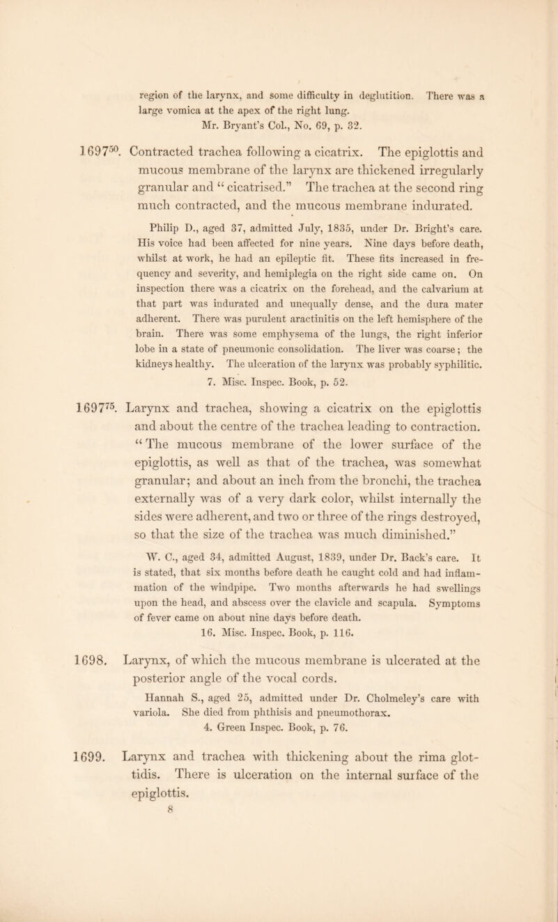 region of the larynx, and some difficulty in deglutition. There was a large vomica at the apex of the right lung. Mr. Bryant’s Col., No. 69, p. 32. Ig97o0 Contracted trachea following a cicatrix. The epiglottis and mucous membrane of the larynx are thickened irregularly granular and u cicatrised.” The trachea at the second ring much contracted, and the mucous membrane indurated. Philip D., aged 37, admitted July, 1835, under Dr. Bright’s care. His voice had been affected for nine years. Nine days before death, whilst at work, he had an epileptic fit. These fits increased in fre¬ quency and severity, and hemiplegia on the right side came on. On inspection there was a cicatrix on the forehead, and the calvarium at that part was indurated and unequally dense, and the dura mater adherent. There was purulent aractinitis on the left hemisphere of the brain. There was some emphysema of the lungs, the right inferior lobe in a state of pneumonic consolidation. The liver was coarse; the kidneys healthy. The ulceration of the larynx was probably syphilitic. 7. Misc. Inspec. Book, p. 52. 169775. Larynx and trachea, showing a cicatrix on the epiglottis and about the centre of the trachea leading to contraction. “ The mucous membrane of the lower surface of the epiglottis, as well as that of the trachea, was somewhat granular; and about an inch from the bronchi, the trachea externally was of a very dark color, whilst internally the sides were adherent, and two or three of the rings destroyed, so that the size of the trachea was much diminished.” W. C., aged 34, admitted August, 1839, under Dr. Back’s care. It is stated, that six months before death he caught cold and had inflam¬ mation of the windpipe. Two months afterwards he had swellings upon the head, and abscess over the clavicle and scapula. Symptoms of fever came on about nine days before death. 16. Misc. Inspec. Book, p. 116. 1698. Larynx, of which the mucous membrane is ulcerated at the posterior angle of the vocal cords. Hannah S., aged 25, admitted under Dr. Cholmeley’s care with variola. She died from phthisis and pneumothorax. 4. Green Inspec. Book, p. 76. 1699. Larynx and trachea with thickening about the rima glot- tidis. There is ulceration on the internal surface of the epiglottis.