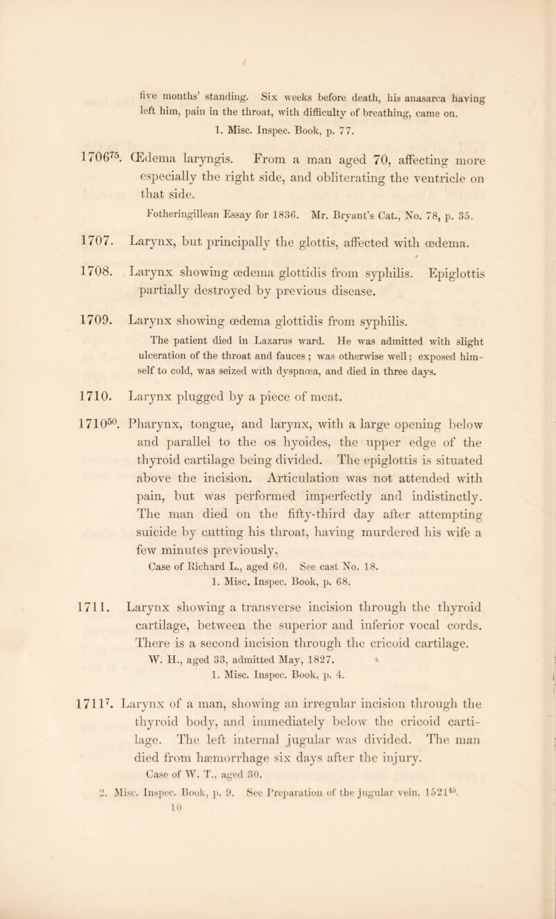 live months standing. Six weeks before death, his anasarca having left him, pain in the throat, with difficulty of breathing, came on. 1. Misc. Inspec. Book, p. 77. 1706'°. (Edema laryngis. From a man aged 70, affecting more especially the right side, and obliterating the ventricle on that side. Fotheringillean Essay for 1836. Mr. Bryant’s Cat., No. 78, p. 35. 1707. Larynx, but principally the glottis, affected with oedema. / 1708. Larynx showing oedema glottidis from syphilis. Epiglottis partially destroyed by previous disease. 1709. Larynx showing oedema glottidis from syphilis. The patient died in Lazarus ward. He was admitted with slight ulceration of the throat and fauces ; Avas otherwise well; exposed him¬ self to cold, -was seized with dyspnoea, and died in three days. 1710. Larynx plugged by a piece of meat. 171050. Pharynx, tongue, and larynx, with a large opening below and parallel to the os liyoides, the upper edge of the thyroid cartilage being divided. The epiglottis is situated above the incision. Articulation was not attended with pain, but was performed imperfectly and indistinctly. The man died on the fifty-third day after attempting suicide by cutting his throat, having murdered his wife a few minutes previously. Case of Richard L., aged 60. See cast No. 18. 1. Misc. Inspec. Book, p. 68. 1711. Larynx showing a transverse incision through the thyroid cartilage, between the superior and inferior vocal cords. There is a second incision through the cricoid cartilage. \Y. H., aged 33, admitted May, 1827. 1. Misc. Inspec. Book, p. 4. 17117. Larynx of a man, showing an irregular incision through the thyroid body, and immediately below the cricoid carti¬ lage. The left internal jugular was divided. The man died from haemorrhage six days after the injury. Case of W. T., aged 30. 2. Misc. Inspec. Book, p. 9. Sec Preparation of the jugular vein, 152140.