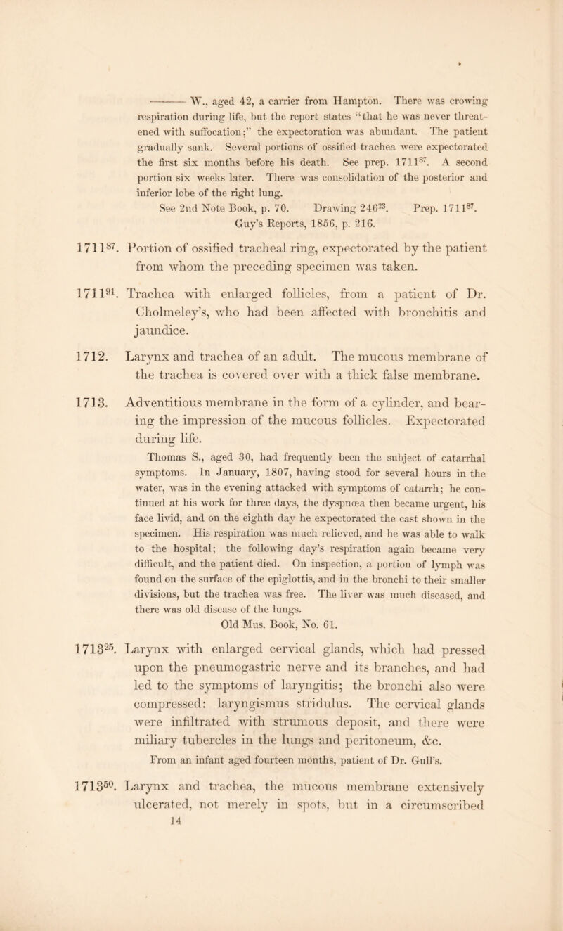 -W., aged 42, a carrier from Hampton. There was crowing respiration during life, but the report states “that he was never threat¬ ened with suffocation;” the expectoration was abundant. The patient gradually sank. Several portions of ossified trachea were expectorated the first six months before his death. See prep. 171187. A second portion six weeks later. There was consolidation of the posterior and inferior lobe of the right lung. See 2nd Note Book, p. 70. Drawing 24G23. Prep. 171187. Guy’s Reports, 1856, p. 216. 171187. Portion of ossified tracheal ring, expectorated by the patient from whom the preceding specimen was taken. 171191. Trachea with enlarged follicles, from a patient of Dr. Cholmeley’s, who had been affected with bronchitis and jaundice. 1712. Larynx and trachea of an adult. The mucous membrane of the trachea is covered over with a thick false membrane. 1713. Adventitious membrane in the form of a cylinder, and bear¬ ing the impression of the mucous follicles. Expectorated during life. Thomas S., aged 30, had frequently been the subject of catarrhal symptoms. In January, 1807, having stood for several hours in the water, was in the evening attacked with symptoms of catarrh; he con¬ tinued at his work for three days, the dyspnoea then became urgent, his face livid, and on the eighth day he expectorated the cast shown in the specimen. His respiration was much relieved, and he was able to walk to the hospital; the folloAving day’s respiration again became very difficult, and the patient died. On inspection, a portion of lymph was found on the surface of the epiglottis, and in the bronchi to their smaller divisions, but the trachea was free. The liver was much diseased, and there was old disease of the lungs. Old Mus. Book, No. 61. 171325. Larynx with enlarged cervical glands, which had pressed upon the pneumogastric nerve and its branches, and had led to the symptoms of laryngitis; the bronchi also were compressed: laryngismus stridulus. The cervical glands were infiltrated with strumous deposit, and there were miliary tubercles in the lungs and peritoneum, &c. From an infant aged fourteen months, patient of Dr. Gull’s. 171350. Larynx and trachea, the mucous membrane extensively ulcerated, not merely in spots, lout in a circumscribed