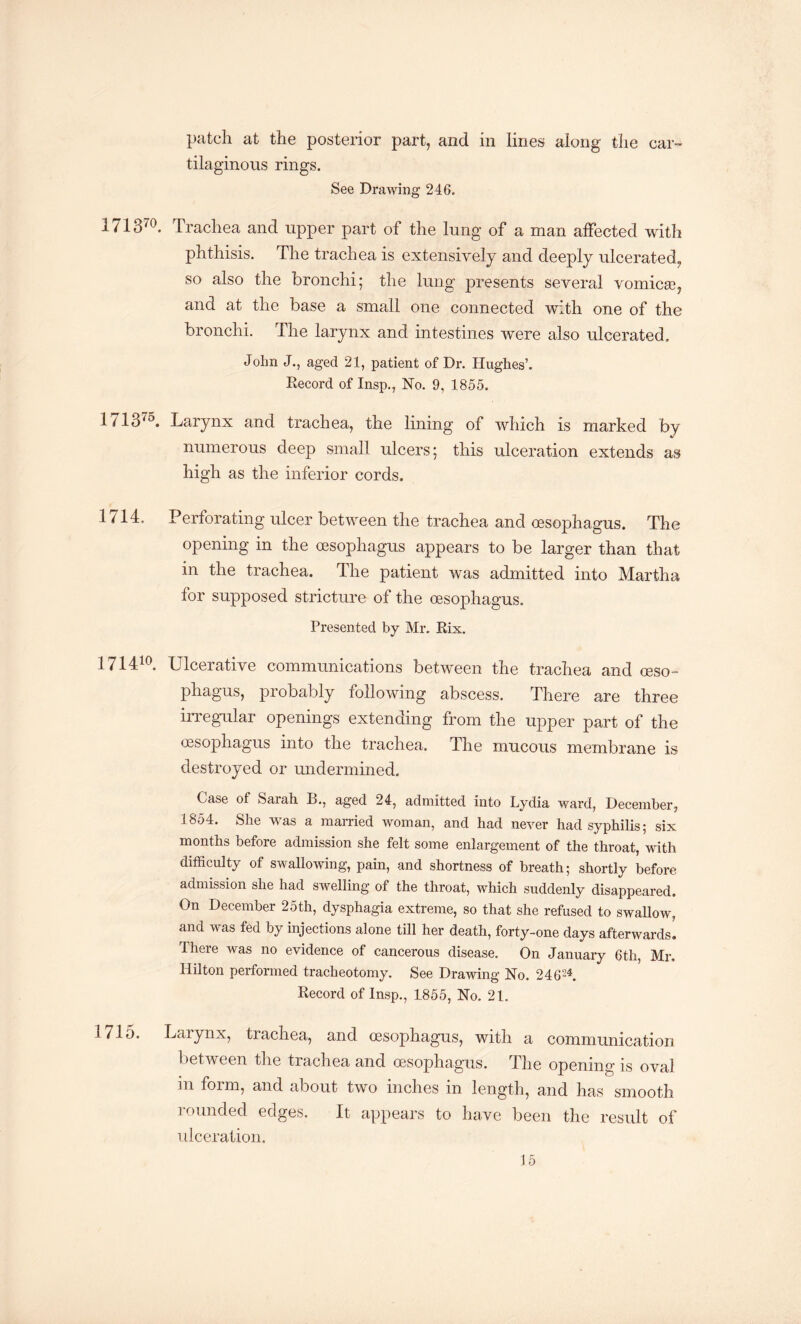 patch at the posterior part, and in lines along the car¬ tilaginous rings. See Drawing 246. 171370. Trachea and upper part of the lung of a man affected with phthisis. The trachea is extensively and deeply ulcerated, so also the bronchi; the lung presents several vomicae, and at the base a small one connected with one of the bronchi. The larynx and intestines were also ulcerated. John J., aged 21, patient of Dr. Hughes’. Record of Insp., No. 9, 1855. 1713'5. Larynx and trachea, the lining of which is marked by numerous deep small ulcers; this ulceration extends as high as the inferior cords. 1714. Perforating ulcer between the trachea and oesophagus. The opening in the oesophagus appears to be larger than that m the trachea. The patient was admitted into Martha for supposed stricture of the oesophagus. Presented by Mr. Rix. 171410. Ulcerative communications between the trachea and oeso¬ phagus, probably following abscess. There are three irregular openings extending from the upper part of the oesophagus into the trachea. The mucous membrane is destroyed or undermined. Case of Sarah B., aged 24, admitted into Lydia ward, December, 1854. She was a married woman, and had never had syphilis; six months before admission she felt some enlargement of the throat, with difficulty of swallowing, pain, and shortness of breath; shortly before admission she had swelling of the throat, which suddenly disappeared. On December 25th, dysphagia extreme, so that she refused to swallow, and was fed by injections alone till her death, forty-one days afterwards^ There was no evidence of cancerous disease. On January 6th, Mr. Hilton performed tracheotomy. See Drawing No. 246-4. Record of Insp., 4855, No. 21. 1715. Larynx, trachea, and oesophagus, with a communication between the trachea and oesophagus. The opening is oval in form, and about two inches in length, and has smooth rounded edges. It appears to have been the result of ulceration.