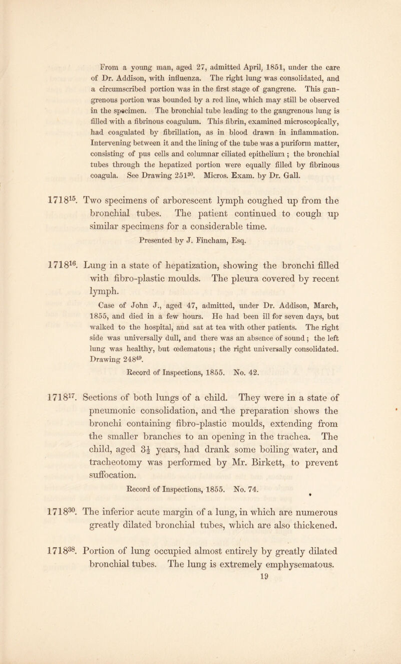 From a young man, aged 27, admitted April, 1851, under the care of Dr. Addison, with influenza. The right lung was consolidated, and a circumscribed portion was in the first stage of gangrene. This gan¬ grenous portion was bounded by a red line, which may still be observed in the specimen. The bronchial tube leading to the gangrenous lung is filled with a fibrinous coagulum. This fibrin, examined microscopically, had coagulated by fibrillation, as in blood drawn in inflammation. Intervening between it and the lining of the tube was a puriform matter, consisting of pus cells and columnar ciliated epithelium ; the bronchial tubes through the hepatized portion were equally filled by fibrinous coagula. See Drawing 25130. Micros. Exam, by Dr. Gall. 171815. Two specimens of arborescent lymph coughed up from the bronchial tubes. The patient continued to cough up similar specimens for a considerable time. Presented by J. Fincham, Esq. 171816. Lung in a state of hepatization, showing the bronchi filled with fibro-plastic moulds. The pleura covered by recent lymph. Case of John J., aged 47, admitted, under Dr. Addison, March, 1855, and died in a few hours. He had been ill for seven days, but walked to the hospital, and sat at tea with other patients. The right side was universally dull, and there was an absence of sound; the left lung was healthy, but oedematous; the right universally consolidated. Drawing 24849. Record of Inspections, 1855. No. 42. 171817. Sections of both lungs of a child. They were in a state of pneumonic consolidation, and *the preparation shows the bronchi containing fibro-plastic moulds, extending from the smaller branches to an opening in the trachea. The child, aged years, had drank some boiling water, and tracheotomy was performed by Mr. Birkett, to prevent suffocation. Record of Inspections, 1855. No. 74. 171830. The inferior acute margin of a lung, in which are numerous greatly dilated bronchial tubes, which are also thickened. 171838. Portion of lung occupied almost entirely by greatly dilated bronchial tubes. The lung is extremely emphysematous.