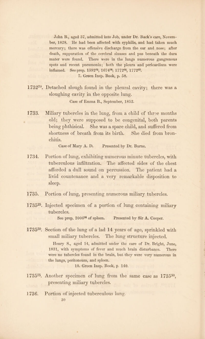 John B., aged 37, admitted into Job, under Dr. Back’s care, Novem¬ ber, 1828. He had been affected with syphilis, and had taken much mercury; there was offensive discharge from the ear and nose; after death, suppuration of the cerebral sinuses and pus beneath the dura mater were found. There were in the lungs numerous gangrenous spots and recent pneumonia; both the pleura and pericardium were inflamed. See prep. 159284, 167484; 1772s4, 177280. 7. Green Insp. Book, p. 58. 173270. Detached slough found in the pleural cavity; there was a sloughing cavity in the opposite lung. Case of Emma B., September, 1852. 1733. Miliary tubercles in the lung, from a child of three months old; they were supposed to be congenital, both parents being phthisical. She was a spare child, and suffered from shortness of breath from its birth. She died from bron¬ chitis. Case of Mary A. D. Presented by Dr. Bume. 1734. Portion of lung, exhibiting numerous minute tubercles, with tuberculous infiltration. The affected sides of the chest afforded a dull sound on percussion. The patient had a livid countenance and a very remarkable disposition to sleep. 1735. Portion of lung, presenting numerous miliary tubercles. 173525. Injected specimen of a portion of lung containing miliary tubercles. See prep. 200664 of spleen. Presented by Sir A. Cooper. 173550. Section of the lung of a lad 14 years of age, sprinkled with small miliary tubercles. The lung structure injected. Henry S., aged 14, admitted under the care of Dr. Bright, June, 1831, with symptoms of fever and much brain disturbance. There were no tubercles found in the brain, but they were very numerous in the lungs, peritoneum, and spleen. 10. Green Insp. Book, p. 140. 173575. Another specimen of lung from the same case as 173550, presenting miliary tubercles. 1736. Portion of injected tuberculous lung.