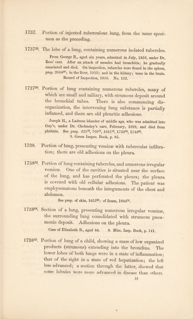 1737. Portion of injected tuberculous lung, from the same speci¬ men as the preceding. 17372°. The lobe of a lung, containing numerous isolated tubercles. From George B., aged six years, admitted in July, 1856, under Dr. Bees care. After an attack of measles had bronchitis 5 he gradually emaciated and died. On inspection, tubercles were found in the spleen, prep. 200850; in the liver, 1915; and in the kidney; none in the brain. Record of Inspection, 1856. No. 132. 173750. Portion of lung containing numerous tubercles, many of which are small and miliary, with strumous deposit around the bronchial tubes. There is also commencing dis¬ organization, the intervening lung substance is partially inflamed, and there are old pleuritic adhesions. Joseph H., a Ladrone islander of middle age, who was admitted into Guy’s, under Dr. Cholmeley’s care, February, 1829, and died from phthisis. See prep. 42 150, 70975, 164116, 173932, 174350. 9. Green Inspec. Book, p. 85. 1738. Portion of lung, presenting vomicte with tubercular infiltra¬ tion; there are old adhesions on the pleura. 1738-32. portion of lung containing tubercles, and numerous irregular vomicae. One of the cavities is situated near the surface of the lung, and has perforated the pleura; the pleura is covered with old cellular adhesions. The patient was emphysematous beneath the integuments of the chest and abdomen. See prep, of skin, 165220; of ileum, 184475. 173864. Section of a lung, presenting numerous irregular vomicae, the surrounding lung consolidated with strumous pneu¬ monic deposit. Adhesions on the pleura. Case of Elizabeth B., aged 40. 9. Misc. Insp. Book, p. 141. 17386°. Portion of lung of a child, showing a mass of low organized products (strumous) extending into the bronchus. The lower lobes of both lungs were in a state of inflammation; that of the right in a state of red hepatization; the left less advanced; a section through the latter, showed that some lobules were more advanced in disease than others, 31 t