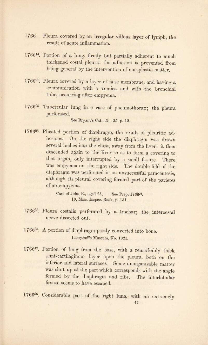 1766. Pleura covered by an irregular villous layer of lymph, the result of acute inflammation. 176614. Portion of a lung, firmly but partially adherent to much thickened costal pleura; the adhesion is prevented from being general by the intervention of non-plastic matter. 176621. Pleura covered by a layer of false membrane, and having a communication with a vomica and with the bronchial tube, occurring after empyema. 176625. Tubercular lung in a case of pneumothorax; the pleura perforated. See Bryant’s Cat., No. 25, p. 12. 17 6628. Plicated portion of diaphragm, the result of pleuritic ad¬ hesions. On the right side the diaphragm was drawn several inches into the chest, away from the liver; it then descended again to the liver so as to form a covering to that organ, only interrupted by a small fissure. There was empyema on the right side. The double fold of the diaphragm was perforated in an unsuccessful paracentesis, although its pleural covering formed part of the parietes of an empyema. Case of John B., aged 25. See Prep. 17 6 670. 10. Misc. Inspec. Book, p. 131. 176633. Pleura costalis perforated by a trochar; the intercostal nerve dissected out. 176635. A portion of diaphragm partly converted into bone. Langstaff’s Museum, No. 1821. 176642. Portion of lung from the base, with a remarkably thick semi-cartilaginous layer upon the pleura, both on the inferior and lateral surfaces. Some unorganizable matter was shut up at the part which corresponds with the angle formed by the diaphragm and ribs. The interlobular fissure seems to have escaped. 176656. Considerable part of the right lung, with an extremely