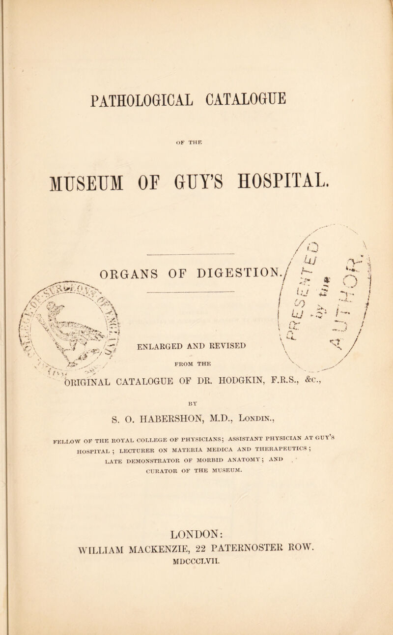 PATHOLOGICAL CATALOGUE OF THE MUSEUM OF GUY’S HOSPITAL. n \ / kkj ORGANS OF DIGESTION./ ' J fj, X * X mf V, ' ‘•’i $ M™ ’A*. \ -Jt\ ' A- * Jr • .*,. % *w- . t •• •)t *«*•/*• ™~* ? v ^ 'A 4 / ■ j^S i 'v,# ,Av? ... _ , , '«v * v '*:> r f ENLARGED AND REVISED FROM THE / *»%* V ORIGINAL CATALOGUE OF DR. HODGKIN, F.R.S., &c., / lu ■ ! 0) uj - $■*** y ji } ' /■>' v-4 ; <•*., V 4*.,, \ V \ ^r % \ \x / F.R.S., &c., S 4>! 1 V'- t / BY S. O. HABERSHON, M.D., Londin., FELLOW OF THE ROYAL COLLEGE OF PHYSICIANS; ASSISTANT PHYSICIAN AT GUY’S HOSPITAL ; LECTURER ON MATERIA MEDICA AND THERAPEUTICS ; LATE DEMONSTRATOR OF MORBID ANATOMY ; AND CURATOR OF THE MUSEUM. LONDON: WILLIAM MACKENZIE, 22 PATERNOSTER ROW. MDCCCLVII.