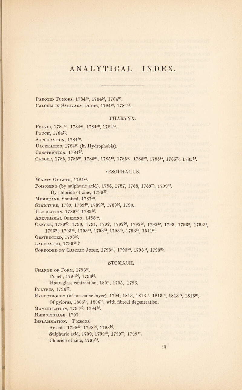 ANALYTICAL INDEX Parotid Tumors, 178425, 178430, 178435. Calculi in Salivary Ducts, 178440, 17 8445. PHARYNX. Polypi, 178446, 178447, 178450, 178455. Pouch, 178470. Suppuration, 178480. Ulceration, 178490 (in Hydrophobia). Constriction, 178495. Cancer, 1785, 178525, 178535, 178540, 1785*0, 178562, 178575, 1785™, 1785™. (ESOPHAGUS. Warty GrowTH, 178475. Poisoning (by sulphuric acid), 1786, 1787, 1788, 178975, 179925. By chloride of zinc, 179935. Membrane Vomited, 178750. Stricture, 1789, 178940, 178950, 178960, 1790. Ulceration, 178940, 178975. Aneurismal Opening, 148S25. Cancer, 178960, 1790, 1791, 1792, 179229, 1792^5, 179250, 1793, 1793s, 1793™, 179320, 179 325, 179333, 179333,179334, 179335, 154136. Obstructed, 179340. Lacerated, 179946 ? Corroded by Gastric Juice, 179348, 179350, 179364, 179380. STOMACH, Change of Form, 179390. Pouch, 179 650, 17 9 655. Hour-glass contraction, 1802, 1795, 1796. Polypus, 179 626. Hypertrophy (of muscular layer), 1794, 1813, 1813 4, 1813 8, 1813 9 181335.. Of pylorus, 18 0 672, 1806™, with fibroid degeneration. Mammillation, 179450, 179455. HAEMORRHAGE, 1797. Inflammation. Poisons. Arsenic, 179832, 1798'4, 179880. Sulphuric acid, 1799, 179920, 179925, 1799'A Chloride of zinc, WOO3,7.