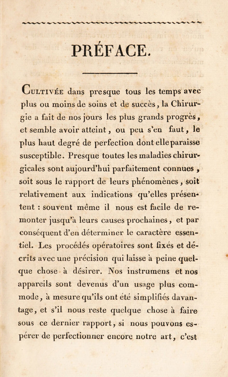 PRÉFACE. Cultivée dans presque tous les temps avec plus ou moins de soins et de succès, la Chirur- gie a fait de nos jours les plus grands progrès, et semble avoir atteint, ou peu s’en faut, le plus haut degré de perfection dont elle paraisse susceptible. Presque toutes les maladies chirur* gicales sont aujourd’hui parfaitement connues , soit sous le rapport de leurs phénomènes, soit relativement aux indications qu’elles présen- tent : souvent meme il nous est facile de re- monter jusqu’à leurs causes prochaines, et par conséquent d’en déterminer le caractère essen- tiel. Les procédés opératoires sont fixés et dé- crits avec une précision qui laisse à peine quel- que chose à désirer. Nos instrumens et nos appareils sont devenus d’un usage plus com- mode, à mesure qu’ils ont été simplifiés davan- tage, et s’il nous reste quelque chose à faire sous ce dernier rapport, si nous pouvons es- pérer de perfectionner encore notre art, c’est