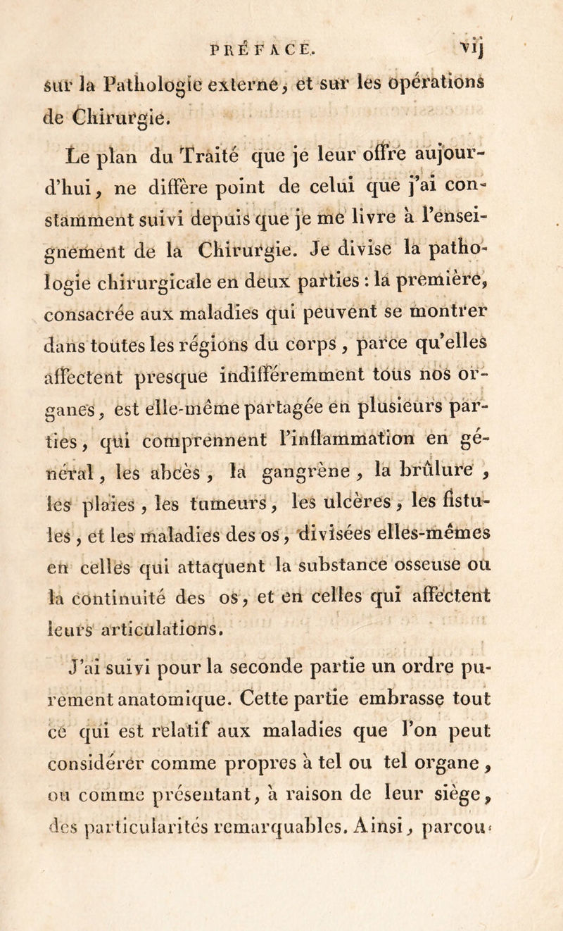 • • sur la Pathologie externe, et sur les opérations de Chirurgie. Le plan du Traité que je leur offre aujour- d’hui, ne diffère point de celui que j’ai con- stamment suivi depuis que je me livre a l’ensei- gnement de la Chirurgie. Je divise la patho- logie chirurgicale en deux parties : la première, consacrée aux maladies qui peuvent se montrer dans toutes les régions du corps , parce qu’elles affectent presque indifféremment tous nos or- ganes, est elle-même partagée en plusieurs par- ties , qui comprennent l’inllammation en ge- fi néral, les abcès , la gangrène , la brûlure , les plaies , les tumeurs, les ulcères, les fistu- les , et les maladies des os, divisées elles-mêmes en celles qui attaquent la substance osseuse ou la continuité des os, et en celles qui affectent leurs articulations. «• ? J’ai suivi pour la seconde partie un ordre pu- rement anatomique. Cette partie embrasse tout ce qui est relatif aux maladies que l’on peut considérer comme propres a tel ou tel organe , ou comme présentant, a raison de leur siège, des particularités remarquables. Ainsi, parcou*