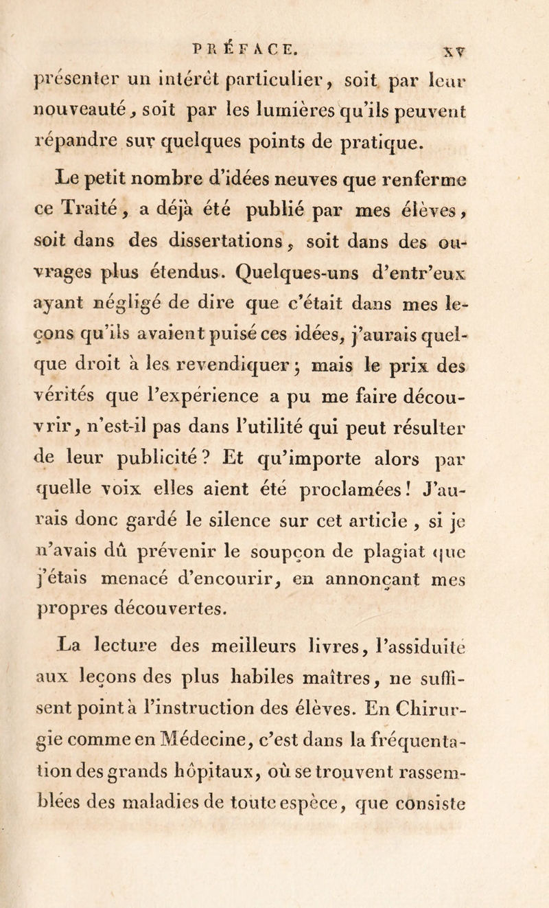 présenter un intérêt particulier, soit par leur nouveauté , soit par les lumières qu’ils peuvent répandre sur quelques points de pratique. Le petit nombre d’idées neuves que renferme ce Traité, a déjà été publié par mes élèves, soit dans des dissertations * soit dans des ou- vrages plus étendus. Quelques-uns d’entr’eux ayant négligé de dire que c’était dans mes le- çons qu’ils avaient puisé ces idées, j’aurais quel- que droit a les revendiquer} mais le prix des vérités que l’expérience a pu me faire décou- vrir, n’est-il pas dans l’utilité qui peut résulter de leur publicité ? Et qu’importe alors par quelle voix elles aient été proclamées! J’au- rais donc gardé le silence sur cet article , si je n’avais dû prévenir le soupçon de plagiat que j’étais menacé d’encourir, en annonçant mes propres découvertes. La lecture des meilleurs livres, l’assiduité aux leçons des plus habiles maîtres, ne suffi- sent pointa l’instruction des élèves. En Chirur- gie comme en Médecine, c’est dans la fréquenta- tion des grands hôpitaux, où se trouvent rassem- blées des maladies de toute espèce, que consiste