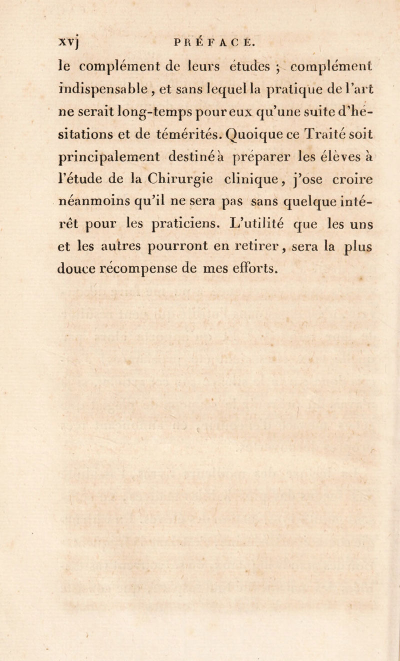 XVj le complément de leurs études \ complément indispensable , et sans lequel la pratique de l’art ne serait long-temps pour eux qu’une suite d’hé- sitations et de témérités. Quoique ce Traité soit principalement destiné à préparer les élèves à l’étude de la Chirurgie clinique, j’ose croire néanmoins qu’il ne sera pas sans quelque inté- rêt pour les praticiens. L’utilité que les uns et les autres pourront en retirer, sera la plus douce récompense de mes efforts.