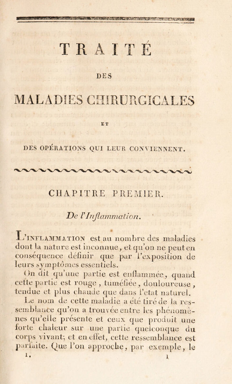 îPJLTlfi T R A ] T Ë DES MALADIES CHIRURGICALES DES OPÉRATIONS QUI LEUR CONVIENNENT. ■ CHAPITRE PREMIER. De VInflammation. IéINFLAMMATION est au nombre des maladies dont la nature est inconnue, et qu’on ne peut en. conséquence définir que par l’exposition de leurs symptômes essentiels. On dit qu’une partie est enflammée, quand cette partie est rouge , tuméfiée, douloureuse , tendue et plus chaude que dans 1 état naturel. Le nom de cette maladie a été tiré de la res- semblance qu’on a trouvée entre les phénomè- nes qu’elle présente et ceux que produit une forte chaleur sur une partie quelconque du corps vivant-, et en effet, cette ressemblance est parfaite. Que l’on approche, par exemple, le
