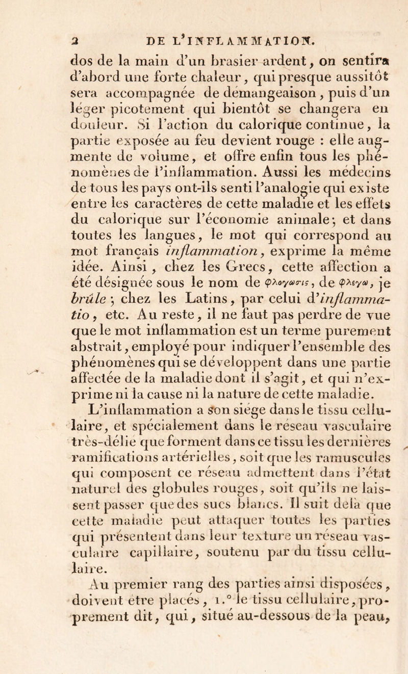 dos de la main d’un brasier ardent, on sentira d’abord une forte chaleur, qui presque aussitôt sera accompagnée de démangeaison , puis d’un léger picotement qui bientôt se changera en douleur. Si l’action du calorique continue, la partie exposée au feu devient rouge : elle aug- mente de volume, et offre enfin tous les phé- nomènes de l’infîammation. Aussi les médecins de tous les pays ont-ils senti l’analogie qui existe entre les caractères de cette maladie et les effets du calorique sur l’économie animale*, et dans toutes les langues, le mot qui correspond au mot français inflammation, exprime la même idée. Ainsi, chez les Grecs, cette affection a été désignée sous le nom de de je brûle ; chez les Latins, par celui à’inflamma- tio , etc. Au reste, il ne faut pas perdre de vue que le mot inflammation est un terme purement abstrait, employé pour indiquer l’ensemble des phénomènes qui se développent dans une partie affectée de la maladie dont il s’agît, et qui n’ex- prime ni la cause ni la nature de cette maladie. L’inflammation a son siège dans le tissu cellu- laire, et spécialement dans le réseau vasculaire très-délie que forment dans ce tissu les dernières ramifications artérielles, soit que les minuscules qui composent ce réseau admettent dans l’état naturel des globules rouges, soit qu’ils ne lais- sent passer que des sucs blancs. Il suit delà que cette maladie peut attaquer toutes les parties qui présentent dans leur texture un réseau vas- culaire capillaire, soutenu par du tissu cellu- laire. Au premier rang des parties ainsi disposées, doivent être placés, i.° le tissu cellulaire,pro- prement dit, qui, situé au-dessous de la peau,