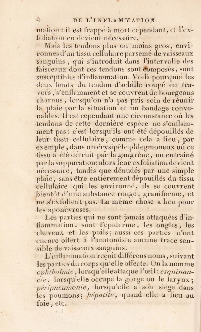 mation : il est frappé a mort cependant, et l’ex- foliation en devient nécessaire. Mais les tendons plus ou moins gros, envi- ronnés d’un tissu cellulaire parsemé de vaisseaux sanguins , qui s’introduit dans l’intervalle des faisceaux dont ces tendons sont <#omposés, sont susceptibles d’inllammation. Voila pourquoi les deux bouts du tendon d’achille coupé en tra- vers, s’enflamment et se couvrent de bourgeons charnus , lorsqu’on n’a pas pris soin de réunir la plaie par la situation et un bandage conve- nables. il est cependant une circonstance où les tendons de cette dernière espèce ne s’enllam- ment pas ; c’est lorsqu’ils ont été dépouillés de leur tissu cellulaire, comme cela a lieu, par exemple , dans un érysipèle plilegmoneux où ce tissu a été détruit par la gangrène, ou entraîné par la suppuration; alors leur exfoliation devient nécessaire, tandis que dénudés par une simple plaie, sans être entièrement dépouillés du tissu cellulaire qui les environne, ils se couvrent bientôt d’une substance rouge, graniforme, et 11e s’exfolient pas. La meme chose a lieu pour les aponévroses. Les parties qui ne sont jamais attaquées d’in- ilamination, sont l’épiderme, les ongles, les cheveux et les poils ; aussi ces parties n’ont encore offert a l’anatomiste aucune trace sen- sible de vaisseaux sanguins. L’inllammation reçoit différens noms, suivant les parties du corps qu’elle affecte. On la nomme ophthalmie, lorsqu’elle attaque l’oeil ; esquinan- cie, lorsqu’elle occupe la gorge ou le larynx; péripneumonie, lorsqu’elle a son siégé dans les poumons; hépatite, quand elle a lieu au foie, etc.