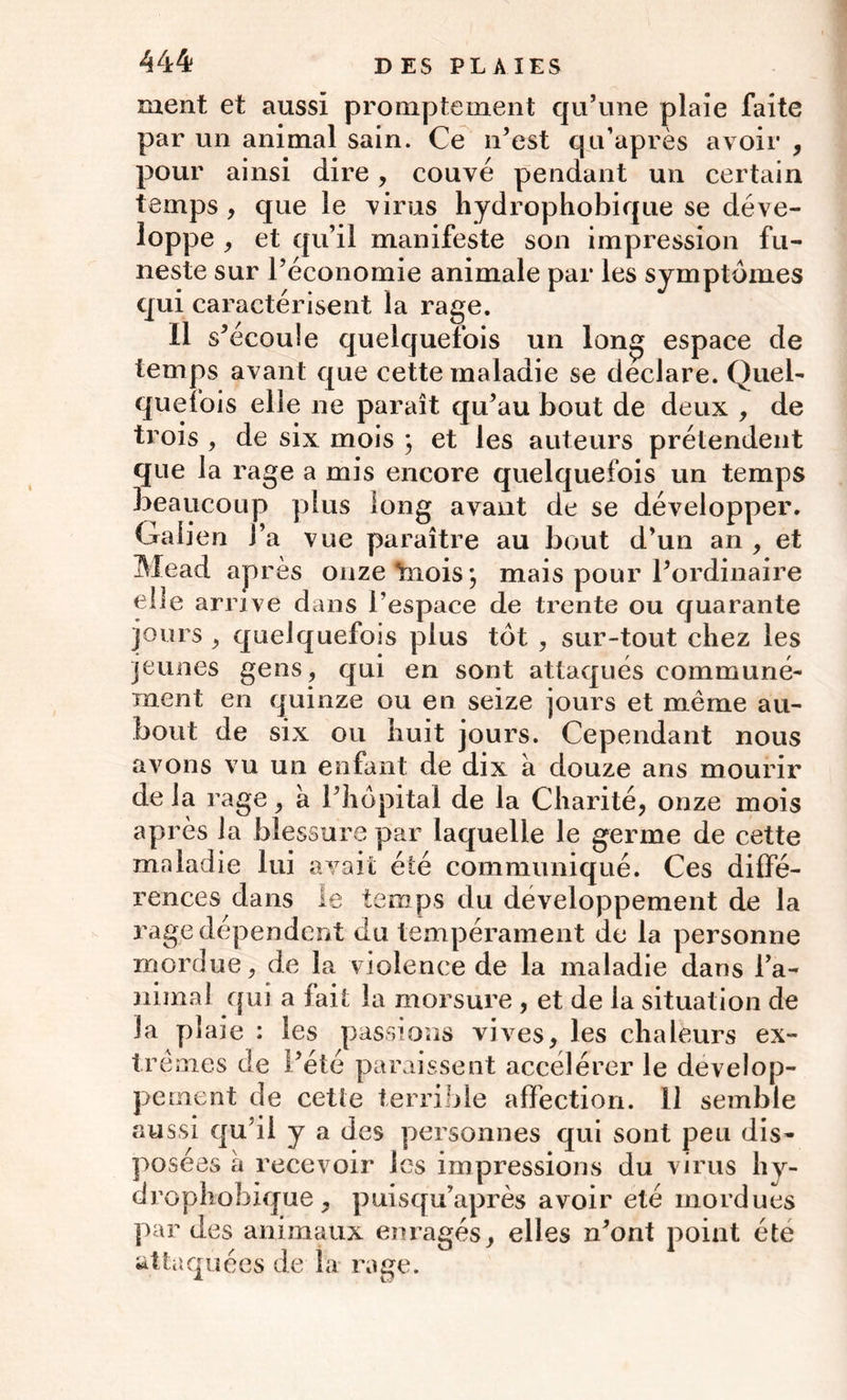 ment et aussi promptement qu’une plaie faite par un animal sain. Ce n’est qu’après avoir , pour ainsi dire, couvé pendant un certain temps , que le virus hydrophobique se déve- loppe , et qu’il manifeste son impression fu- neste sur l’économie animale par les symptômes qui caractérisent la rage. Il s’écoule quelquefois un long espace de temps avant que cette maladie se déclaré. Quel- quefois elle ne paraît qu’au bout de deux , de trois , de six mois ; et les auteurs prétendent que la rage a mis encore quelquefois un temps beaucoup plus long avant de se développer. Galien J’a vue paraître au bout d’un an , et Mead après onze Ynois *, mais pour l’ordinaire elle arrive dans l’espace de trente ou quarante jours j quelquefois plus tôt , sur-tout chez les jeunes gens, qui en sont attaqués communé- ment en quinze ou en seize jours et même au- bout de six ou huit jours. Cependant nous avons vu un enfant de dix à douze ans mourir de la rage, à l’hôpital de la Charité, onze mois après la blessure par laquelle le germe de cette maladie lui a vait été communiqué. Ces diffé- rences dans le temps du développement de la rage dépendent du tempérament de la personne mordue, de la violence de la maladie dans ra- nimai qui a fait la morsure , et de la situation de la plaie : les passions vives, les chaleurs ex- trêmes de i’été paraissent accélérer le dévelop- pement de cette terrible affection. 11 semble aussi qu’il y a des personnes qui sont peu dis- posées à recevoir les impressions du virus hy- drophobique, puisqu’après avoir été mordues par des animaux enragés, elles n’ont point été attaquées de la rage.