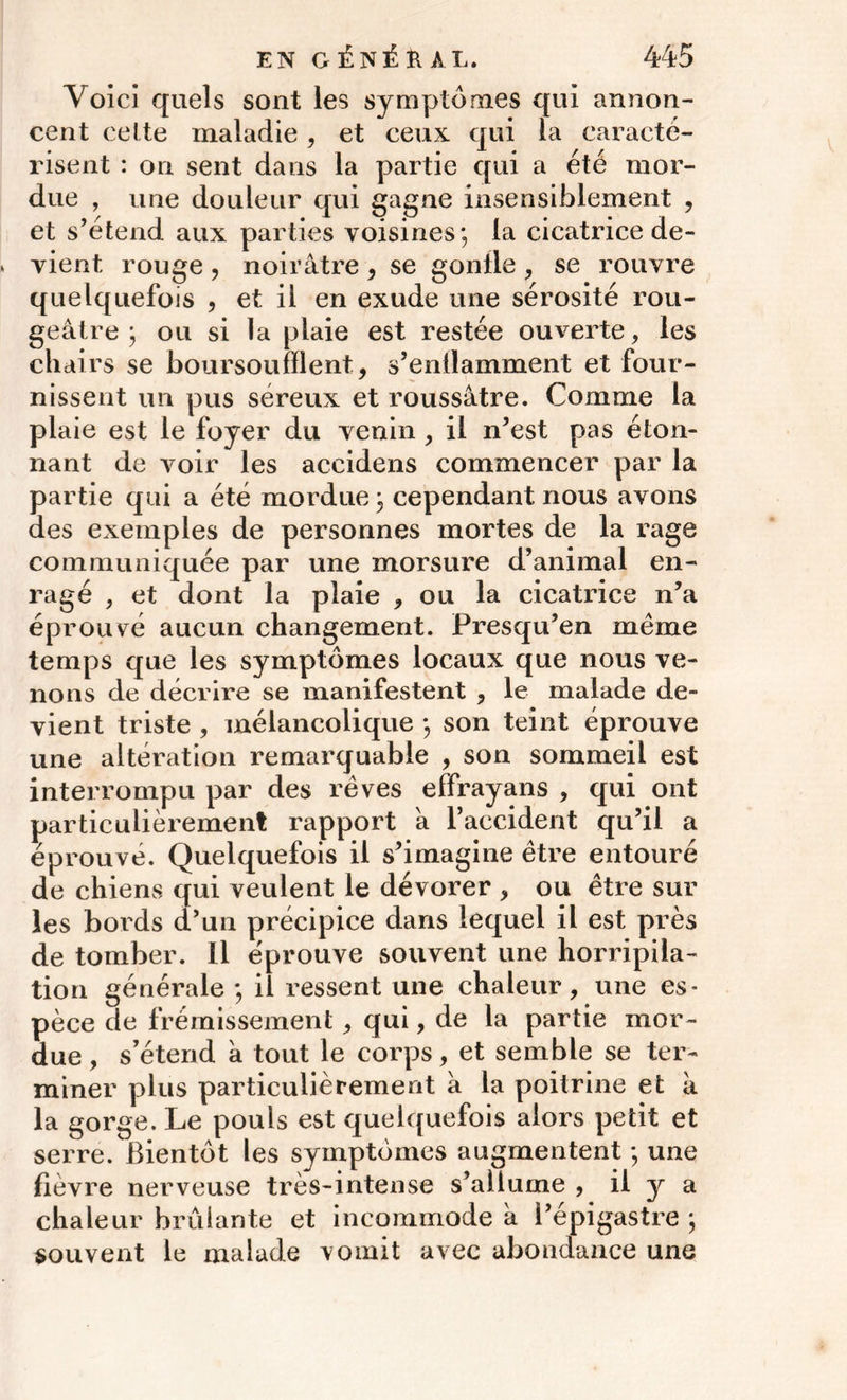 Voici quels sont les symptômes qui annon- cent celte maladie, et ceux qui la caracté- risent : on sent dans la partie qui a été mor- due , une douleur qui gagne insensiblement , et s’étend aux parties voisines; la cicatrice de- vient rouge , noirâtre , se gonlle , se rouvre quelquefois , et il en exude une sérosité rou- geâtre ; ou si la plaie est restée ouverte, les chairs se boursoufilent , s’entlamment et four- nissent un pus séreux et roussâtre. Comme la plaie est le foyer du venin , il n’est pas éton- nant de voir les aceidens commencer par la partie qui a été mordue ; cependant nous avons des exemples de personnes mortes de la rage communiquée par une morsure d’animal en- ragé , et dont la plaie , ou la cicatrice n’a éprouvé aucun changement. Presqu’en même temps que les symptômes locaux que nous ve- nons de décrire se manifestent , le malade de- vient triste , mélancolique ; son teint éprouve une altération remarquable , son sommeil est interrompu par des rêves effrayans , qui ont particulièrement rapport 'a l’accident qu’il a éprouvé. Quelquefois il s’imagine être entouré de chiens qui veulent le dévorer , ou être sur les bords d’un précipice dans lequel il est près de tomber. Il éprouve souvent une horripila- tion générale ; il ressent une chaleur, une es- pèce de frémissement , qui, de la partie mor- due , s’étend à tout le corps, et semble se ter- miner plus particulièrement à la poitrine et a la gorge. Le pouls est quelquefois alors petit et serre. Bientôt les symptômes augmentent ; une fievre nerveuse très-intense s’allume , il y a chaleur brûlante et incommode â i’épigastre ; souvent le malade vomit avec abondance une