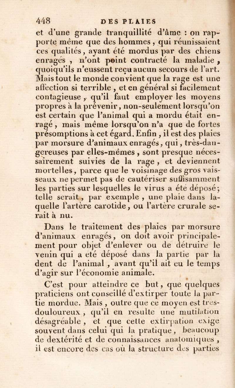 et d’une grande tranquillité d’âme : on rap- porte meme que des hommes , qui réunissaient ces qualités, ayant été mordus par des chiens enragés , n’ont peint contracté la maladie , quoiqu’ils n’eussent reçu aucun secours de l’art. Mais tout le monde convient que la rage est une affection si terrible , et en général si facilement contagieuse r qu’il faut employer les moyens propres à la prévenir, non-seulement lorsqu’on est certain que l’animal qui a mordu était en- ragé , mais meme lorsqu’on n’a que de fortes présomptions a cet égard. Enfin , il est des plaies par morsure d’animaux enragés, qui, très-dan- gereuses par elles-mêmes , sont presque néces- sairement suivies de la rage , et deviennent mortelles, parce que le voisinage des gros vais- seaux ne permet pas de cautériser suffisamment les parties sur lesquelles le virus a été déposé; telle serait , par exemple , une plaie dans la- quelle l’artère carotide, ou l’artère crurale se- rait à nu. Dans le traitement des plaies par morsure d’animaux enragés, on doit avoir principale- ment pour objet d’enlever ou de détruire le venin qui a été déposé dans la partie par la dent de l’animal , avant qu’il ait eu le temps d’agir sur l’économie animale. C’est pour atteindre ce but, que quelques praticiens ont conseillé d’extirper toute la par- tie mordue. Mais , outre que ce moyen est tres- douloureux , qu’il en resuite une mutilation désagréable , et que cette extirpation exige souvent dans celui qui la pratique, beaucoup de dextérité et de connaissances anatomiques , il est encore des cas où la structure des parties