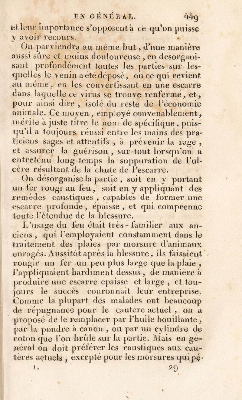 et leur importance s’opposent a ce qu’on puisse y avoir recours. On parviendra au meme but, d’une manière aussi sûre et moins douloureuse , en désorgani- sant profondément toutes les parties sur les- quelles le venin a été déposé, ou ce qui revient au même, en les convertissant en une escarre dans laquelle ce virus se trouve renfermé, et, pour ainsi dire , isolé du reste de l’économie animale. Ce moyen , employé convenablement, mérite ajuste titre le nom de spécifique, puis- qu’il a toujours réussi entre les mains des pra- ticiens sages et attentifs , a prévenir la rage , et assurer la guérison , sur-tout lorsqu’on a entretenu long temps la suppuration de l’ul- cère résultant de la chute de l’escarre. On désorganise la partie , soit en y portant un fer rougi au feu, soit en y appliquant des remèdes caustiques , capables de former une escarre profonde , épaisse , et qui comprenne toute l’étendue de la blessure. L’usage du feu était très - familier aux an- ciens , qui l’employaient constamment dans le traitement des plaies par morsure d’animaux enragés. Aussitôt après la blessure, ils faisaient rougir un fer un peu plus large que la plaie , l’appliquaient hardiment dessus, de manière à produire une escarre épaisse et large , et tou- jours le succès couronnait leur entreprise. Comme la plupart des malades ont beaucoup de répugnance pour le cautèi’e actuel , on a proposé de le remplacer par l’huile bouillante , par la poudre à canon , ou par un cylindre de coton que l’on brûle sur la partie. Mais en gé- néral on doit préférer les caustiques aux cau- tères actuels , excepté pour les morsures quipé- J‘ 29