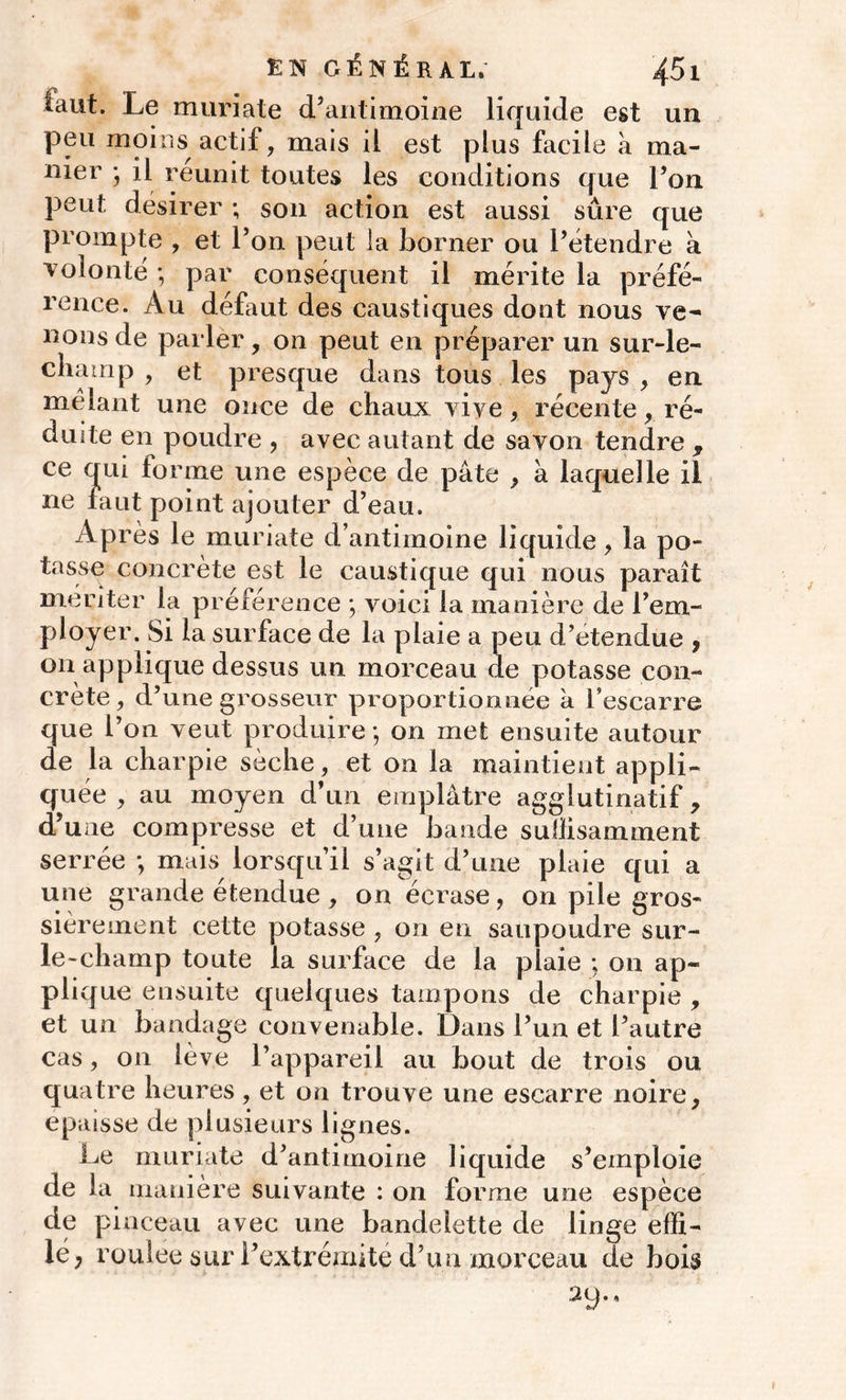 faut. Le muriate d’antimoine liquide est un peu moins actif, mais il est plus facile a ma- nier ; il reunit toutes les conditions que l’on peut désirer ; son action est aussi sure que prompte , et l’on peut la borner ou l’étendre a volonté ; par conséquent il mérite la préfé- rence. Au défaut des caustiques dont nous ve^ nous de parler, on peut en préparer un sur-le- champ , et presque dans tous les pays , en mêlant une once de chaux vive, récente, ré- duite en poudre , avec autant de savon tendre , ce qui forme une espèce de pâte , à laquelle il ne faut point ajouter d’eau. Après le muriate d’antimoine liquide, la po- tasse concrète est le caustique qui nous paraît pl or crête, d’une grosseur proportionnée k l’escarre que l’on veut produire ; on met ensuite autour de la charpie sèche, et on la maintient appli- quée , au moyen d’un emplâtre aggiutinatif, d’une compresse et d’une bande suffisamment serrée ; mais lorsqu’il s’agit d’une plaie qui a une grande étendue , on écrase, on pile gros- sièrement cette potasse , on en saupoudre sur- le-champ toute la surface de la plaie ; on ap- plique ensuite quelques tampons de charpie , et un bandage convenable. Dans l’un et l’autre cas, on lève l’appareil au bout de trois ou quatre heures, et on trouve une escarre noire, épaisse de plusieurs lignes. Le muriate d’antimoine liquide s’emploie de la manière suivante : on forme une espèce de pinceau avec une bandelette de linge effi- lé; roulee sur l’extrémité d’un morceau de bois 29** eiiier la preierence ; voici la maniéré de 1 env- oyer. Si la surface de la plaie a peu d’etendue , i applique dessus un morceau de potasse con-