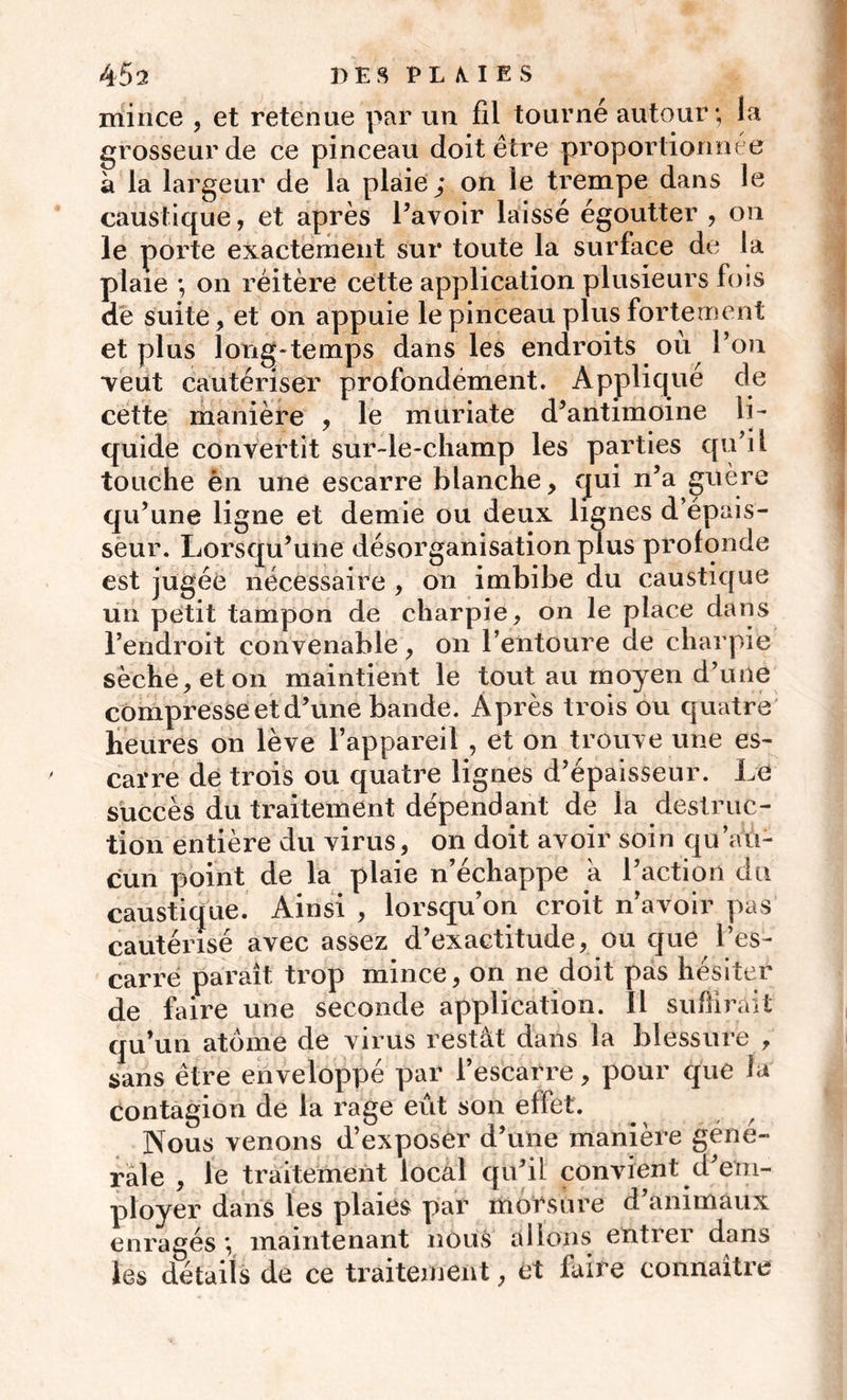 mince , et retenue par un fil tourné autour; la grosseur de ce pinceau doit être proportionnée à la largeur de la plaie; on le trempe dans le caustique, et après l’avoir laissé égoutter , on le porte exactement sur toute la surface de la plaie ; on réitère cette application plusieurs fois de suite, et on appuie le pinceau plus fortement et plus long-temps dans les endroits ou l’on ■veut cautériser profondément. Applique de cette manière , le muriate d’antimoine li- quide convertit sur-le-champ les parties qu’il touche èn une escarre blanche, qui n’a guère qu’une ligne et demie ou deux lignes d’épais- seur. Lorsqu’une désorganisation plus profonde est jugée nécessaire , on imbibe du caustique un petit tampon de charpie, on le place dans l’endroit convenable, on l’entoure de charpie sèche, et on maintient le tout au moyen d’une compresse et d’une bande. Après trois ou quatre heures on lève l’appareil , et on trouve une es- carre de trois ou quatre lignes d’épaisseur. Le succès du traitement dépendant de la destruc- tion entière du virus, on doit avoir soin qu’au- cun point de la plaie n’échappe a l’action du caustique. Ainsi , lorsqu’on croit n’avoir pas cautérisé avec assez d’exactitude, ou que l’es- carre paraît trop mince, on ne doit pas hésiter de faire une seconde application. Il suffirait qu’un atome de virus restât dans la blessure , sans être enveloppé par l’escarre, pour que la eontagion de la rage eût son effet. Nous venons d’exposer d’une manière géné- rale , le traitement local qu’il convient (rem- ployer dans les plaies par morsure d’animaux enragés ; maintenant nous allons entrer dans les détails de ce traitement, et faire connaître