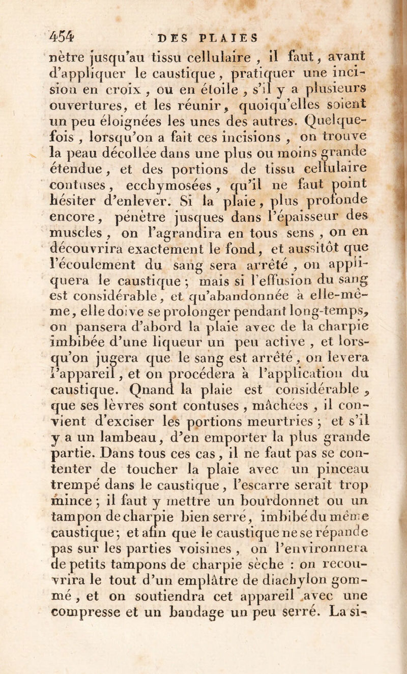 nètre jusqu’au tissu cellulaire , il faut, avant d’appliquer le caustique, pratiquer une inci- siou en croix , ou en étoile , s’il y a plusieurs ouvertures, et les réunir, quoiqu’elles soient un peu éloignées les unes des autres. Quelque- fois , lorsqu’on a fait ces incisions , on trouve la peau décollée dans une plus ou moins grande étendue, et des portions de tissu cellulaire confuses, ecehymosées, qu’il ne faut point hésiter d’enlever. Si la plaie, plus profonde encore, pénètre jusques dans l’épaisseur des muscles , on l’agranuira en tous sens , on en découvrira exactement le fond, et aussitôt que l’écoulement du sang sera arrêté , on appli- quera le caustique ; mais si l’effusion du sang est considérable, et qu’abandonnée à elle-mê- me, elle doive se prolonger pendant long-temps, on pansera d’abord la plaie avec de la charpie imbibée d’une liqueur un peu active , et lors- qu’on jugera que le sang est arrêté, on lèvera l’appareil, et on procédera à l’application du caustique. Quand la plaie est considérable , que ses lèvres sont contuses , mâchées , il con- vient d’exciser les portions meurtries ; et s’il y a un lambeau, d’en emporter la plus grande partie. Dans tous ces cas, il ne faut pas se con- tenter de toucher la plaie avec un pinceau trempé dans le caustique, Fescarre serait trop mince ; il faut y mettre un bourdonnet ou un tampon de charpie bien serré, imbibé du même caustique; et afin que le caustique ne se répande pas sur les parties voisines , on l’environnera de petits tampons de charpie sèche : on recou- vrira le tout d’un emplâtre de diachylon gom- mé , et on soutiendra cet appareil .avec une compresse et un bandage un peu serré. La si-