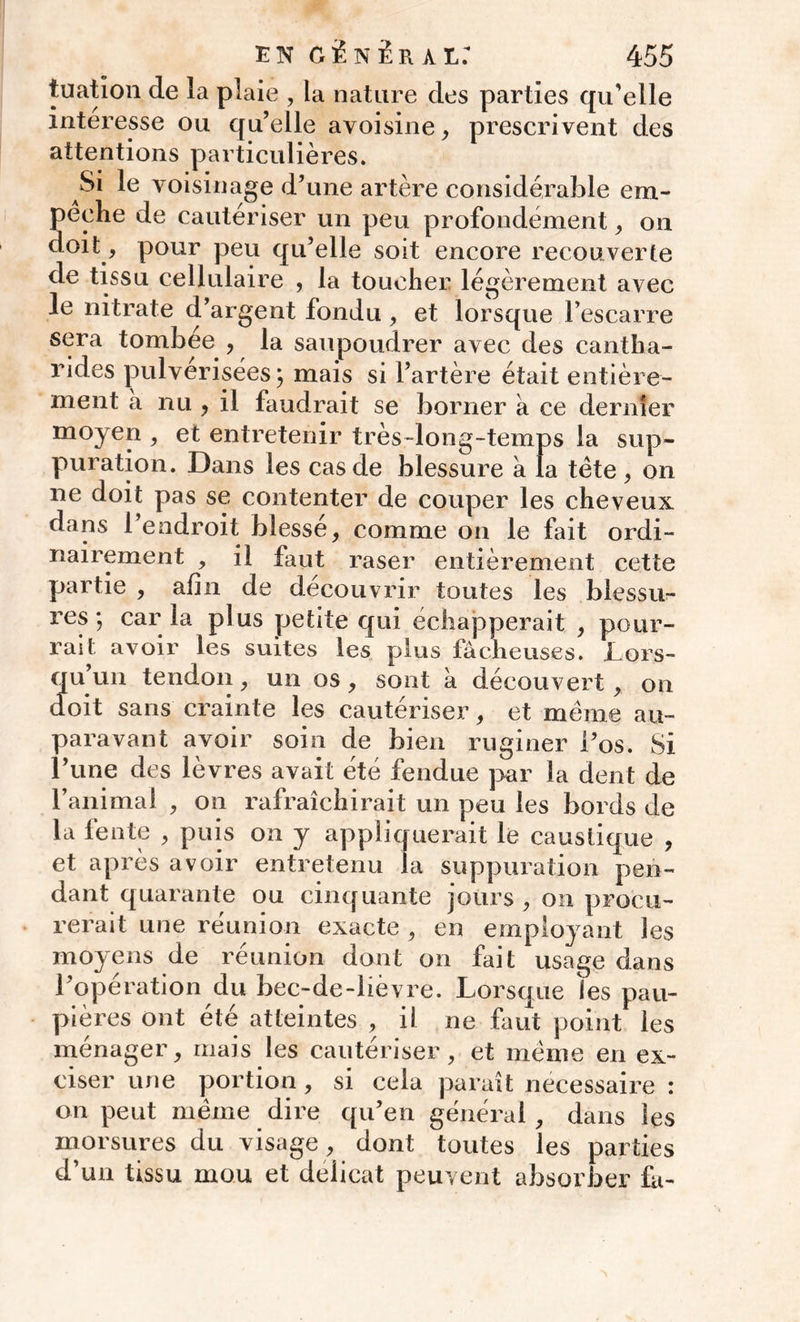 tuation de la plaie , la nature des parties qu’elle intéresse ou qu’elle avoisine, prescrivent des attentions particulières. Si le voisinage d’une artère considérable em- pêche de cautériser un peu profondément, on doit, pour peu qu’elle soit encore recouverte de tissu cellulaire , la toucher légèrement avec le nitrate d’argent fondu, et lorsque l’escarre sera tombée , la saupoudrer avec des cantha- rides pulvérisées; mais si l’artère était entière- ment a nu , il faudrait se borner à ce dernier moyen , et entretenir très-long-temps la sup- puration. Dans les cas de blessure à la tète , on ne doit pas se contenter de couper les cheveux dans l’endroit blessé, comme on le fait ordi- nairement , il faut raser entièrement cette partie , afin de découvrir toutes les blessu- res ; car la plus petite qui échapperait , pour- rait avoir les suites les plus fâcheuses. Lors- qu’un tendon, un os, sont à découvert , on doit sans crainte les cautériser, et même au- paravant avoir soin de bien ruginer l’os. Si l’une des lèvres avait été fendue par la dent de l’animal , on rafraîchirait un peu les bords de la fente , puis on y appliquerait le caustique , et après avoir entretenu la suppuration pen- dant quarante ou cinquante jours , on procu- rerait une réunion exacte , en employant les moyens de réunion dont on fait usage dans l’opération du bec-de-lièvre. Lorsque les pau- pières ont été atteintes , il ne faut point les ménager, mais les cautériser, et même en ex- ciser une portion, si cela paraît necessaire : on peut même dire qu’en général, dans les morsures du visage, dont toutes les parties d’un tissu mou et délicat peuvent absorber fa-