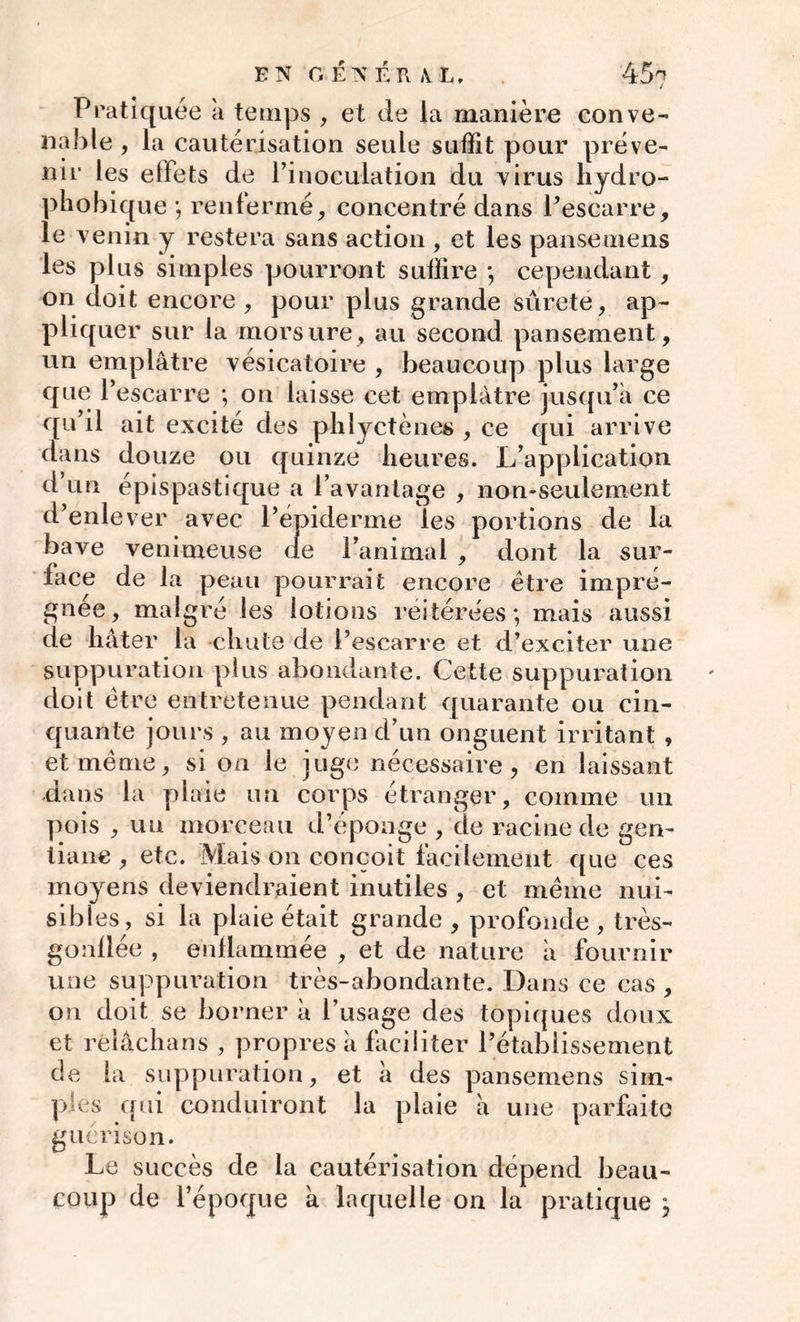 Pratiquée a temps , et de la manière conve- nable , la cautérisation seule suffit pour préve- nir les effets de l’inoculation du virus hydro- phobique ; renfermé, concentré dans l’escarre, le venin y restera sans action , et les panse mens les plus simples pourront suffire ; cependant , on doit encore, pour plus grande surete, ap- pliquer sur la morsure, au second pansement, un emplâtre vésicatoire , beaucoup plus large que l’escarre ; on laisse cet emplâtre jusqu’à ce qu’il ait excité des phlyctènes , ce qui arrive dans douze ou quinze heures. L’application d un épispastique a l’avantage , non-seulement d’enlever avec l’épiderme les portions de la bave venimeuse (le l’animai , dont la sur- face de la peau pourrait encore être impré- gnée, malgré les lotions réitérées; mais aussi de hâter la chute de l’escarre et d’exciter une suppuration plus abondante. Cette suppuration doit être entretenue pendant quarante ou cin- quante jours , au moyen d’un onguent irritant , et même, si on le juge nécessaire, en laissant dans la plaie un corps étranger, comme un pois , un morceau d’éponge , de racine de gen- tiane , etc. Mais on conçoit facilement que ces moyens deviendraient inutiles , et même nui- sibles, si la plaie était grande, profonde, très- gonflée , enflammée , et de nature à fournir une suppuration très-abondante. Dans ce cas , on doit se borner à l’usage des topiques doux et reîâchans , propres à faciliter l’établissement de la suppuration, et à des pansemens sim- ples qui conduiront la plaie à une parfaite guérison. Le succès de la cautérisation dépend beau- coup de l’époque à laquelle on la pratique j
