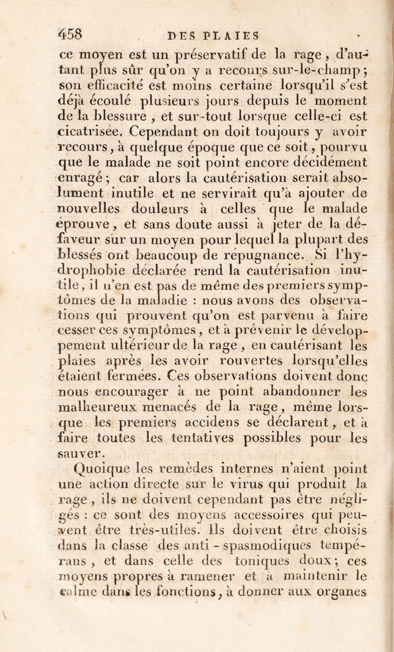 ce moyen est un préservatif de la rage , d’au- tant plus sûr qu’on y a recours sur-le-champ; son efficacité est moins certaine lorsqu’il s’est déjà écoulé plusieurs jours depuis le moment de la blessure , et sur-tout lorsque celle-ci est cicatrisée. Cependant on doit toujours y avoir recours, a quelque époque que ce soit, pourvu que le malade ne soit point encore décidément enragé ; car alors la cautérisation serait abso- lument inutile et ne servirait qu’à ajouter de nouvelles douleurs à celles que le malade éprouve, et sans doute aussi à jeter de la dé- faveur sur un moyen pour lequel la plupart des blessés ont beaucoup de répugnance. Si l’hy- drophobie déclarée rend la cautérisation inu- tile, il n’en est pas de meme des premiers symp- tômes de la maladie : nous avons des observa- tions qui prouvent qu’on est parvenu à faire cesser ces symptômes, et à prévenir le dévelop- pement ultérieur de la rage , en cautérisant les plaies après les avoir rouvertes lorsqu’elles étaient fermées. Ces observations doivent donc nous encourager à ne point abandonner les malheureux menacés de la rage, meme lors- que les premiers accidens se déclarent, et à faire toutes les tentatives possibles pour les sauver. Quoique les remèdes internes n’aient point une action directe sur le virus qui produit la rage , ils ne doivent cependant pas être négli- gés : ce sont des moyens accessoires qui peu- vent être très-utiles. Ils doivent être choisis dans la classe des anti - spasmodiques tempé- rans , et dans celle des toniques doux; ces moyens propres à ramener et a maintenir le calme dans les fonctions, à donner aux organes
