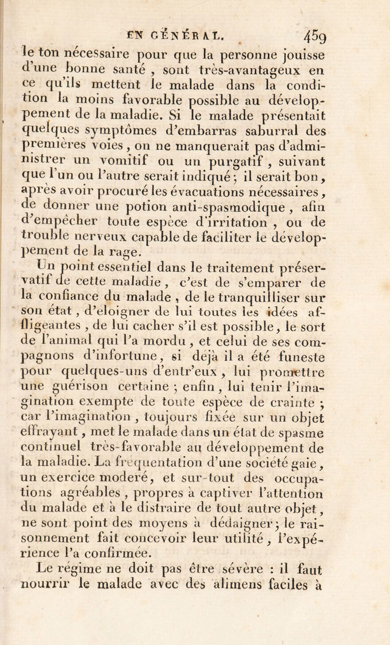 EN GTÊNÊR U, 45g le ton nécessaire pour que la personne jouisse d une bonne santé , sont très-avantageux en ce qu ils mettent le malade dans la condi- tion la moins favorable possible au dévelop- pement de la maladie. Si le malade présentait quelques symptômes d’embarras saburral des premières voies, on ne manquerait pas d’admi- nistrer un vomitif ou un purgatif , suivant que 1 un ou l’autre serait indiqué ; il serait bon, après avoir procuré les évacuations nécessaires, de donner une potion anti-spasmodique , afin d’empèeher toute espèce d'irritation , ou de trouble nerveux capable de faciliter le dévelop- pement de la rage. f 11 point essentiel dans le traitement préser- vatif de cette maladie , c’est de s’emparer de la confiance du malade , de le tranquilliser sur son état, d’eloigner de lui toutes les idées af- fligeantes , de lui cacher s’il est possible, le sort de l’animal qui l’a mordu , et celui de ses com- pagnons d’infortune, si déjà il a été funeste pour quelques-uns d’entr’eux , lui promettre une guérison certaine ; enfin, lui tenir l’ima- gination exempte de toute espèce de crainte ; car l’imagination , toujours fixée sur un objet effrayant, met le malade dans un état de spasme continuel très-favorable au développement de la maladie. La fréquentation d’une société gaie, un exercice modéré, et sur-tout des occupa- tions agréables , propres à captiver l’attention du malade et à le distraire de tout autre objet, ne sont point des moyens à dédaigner • le rai- sonnement fait concevoir leur utilité, l’expé- rience l’a confirmée. Le régime ne doit pas être sévère : il faut nourrir le malade avec des aliinens faciles à