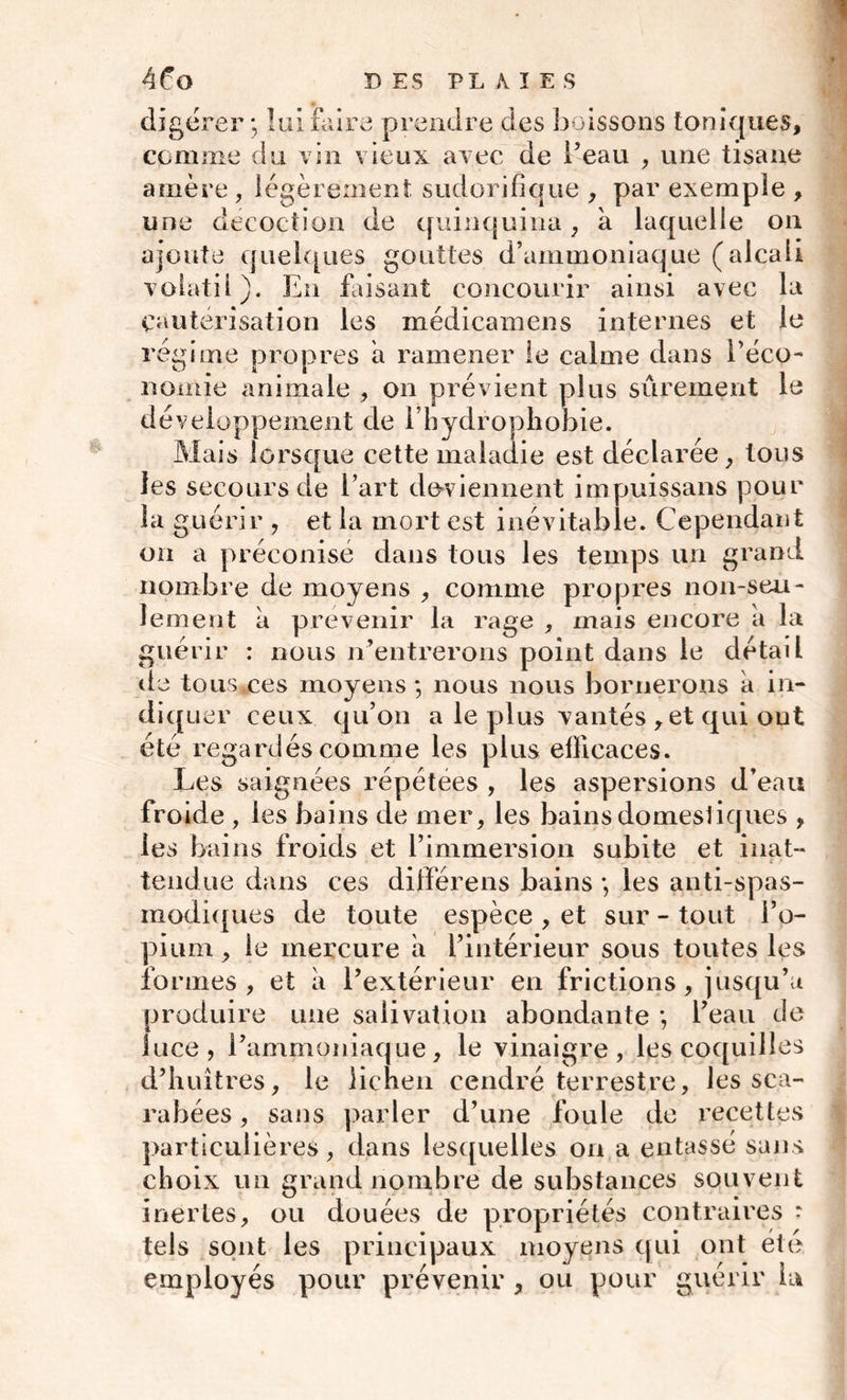digérer*, lui faire prendre des boissons toniques, comme du vin vieux avec de l’eau , une tisane amère , légèrement, sudorifique , par exemple , une décoction de quinquina , à laquelle on ajoute quelques gouttes d’ammoniaque (alcali volatil). En faisant concourir ainsi avec la Cautérisation les médicamens internes et le régime propres a ramener le calme dans l’éco- nomie animale , on prévient plus sûrement le développement de 1 hydrophobie. Mais lorsque cette maladie est déclarée, tous les secours de l’art deviennent impuissans pour la guérir , et la mort est inévitable. Cependant ou a préconisé dans tous les temps un grand nombre de moyens , comme propres non-seu- lement à prévenir la rage , mais encore a la guérir : nous n’entrerons point dans le détail de tous*ces moyens ; nous nous bornerons a in- diq uer ceux qu’on a le plus vantés , et qui ont été regardés comme les plus efficaces. Les saignées répétées , les aspersions d’ean froide , les bains de mer, les bains domesliques , les bains froids et l’immersion subite et inat- i ■ tendue dans ces différens bains *, les anti-spas- modiques de toute espèce , et sur - tout l’o- pium , le mercure a l’intérieur sous toutes les formes, et a l’extérieur en frictions, jusqu’à produire une salivation abondante *, l’eau de iuce, l’ammoniaque, le vinaigre, les coquilles d’huîtres, le lichen cendré terrestre, les sca- rabées , sans parler d’une foule de recettes particulières, dans lesquelles on a entassé sans choix un grand nombre de substances souvent inertes, ou douées de propriétés contraires • tels sont les principaux moyens qui ont été employés pour prévenir , ou pour guérir Là