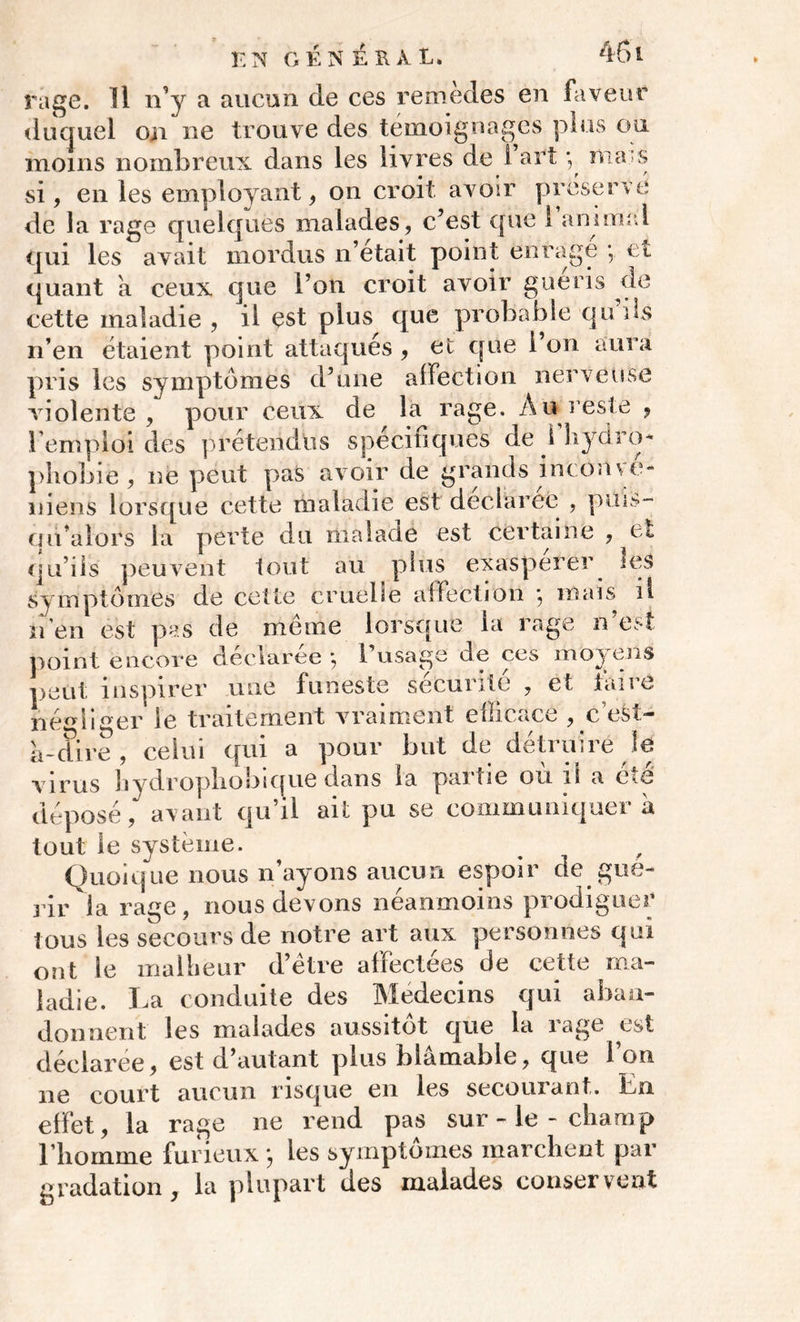 E N GÉNÉRAL. 451 rage. Il n’y a aucun de ces remèdes en faveur duquel on ne trouve des témoignages plus ou moins nombreux dans les livres de l’art -, mars si, en les employant, on croit avoir préservé de la rage quelques malades, c’est que 1 amenai qui les avait mordus n’était point enrage *, et quant a ceux que l’on croit avoir guéris de cette maladie , il est plus que probable qu ils n’en étaient point attaques , et que 1 on aura pris les symptômes d’une affection nerveuse violente, pour ceux de la rage. Au reste , l emploi des prétendus spécifiques de i hydro- phobie, ne peut pas avoir de grands inc on \ e- niens lorsque cette maladie est déclarée , puis- uualors la perte du malade est certaine , et qu’ils peuvent tout au plus exaspérer les symptômes de cette cruelle affection , mais il n en est pas de meme lorsque la rage n est point encore declaree ; 1 usage de ces moy ens peut inspirer une funeste sécurité , et taire négliger le traitement vraiment elîicace , c’est- à-dire, celui qui a pour but de détruire le virus hydropliobique dans la paitie ou lî a éié déposé, avant qu’il ait pu se communiquer à tout le système. Quoique nous n’ayons aucun espoir de gué- rir la rage, nous devons néanmoins prodiguée tous les secours de notre art aux personnes qui ont le malheur d’étre affectées de cette ma- ladie. La conduite des Médecins qui aban- donnent les malades aussitôt que la rage est déclarée, est d’autant plus blâmable, que l’on ne court aucun risque en les secourant. En effet, la rage ne rend pas sur - le - champ riiornme furieux j les symptômes marchent par gradation, la plupart des malades conservent