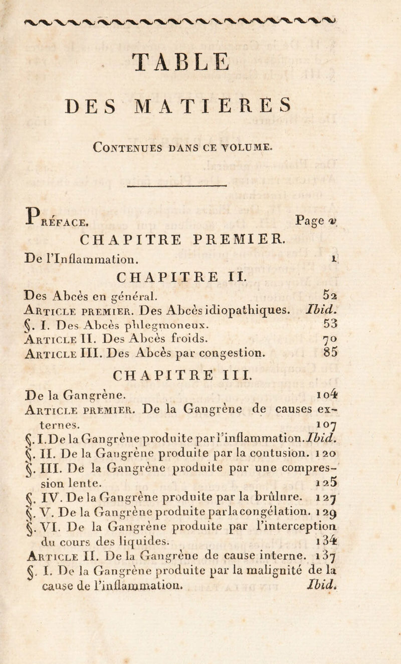 TABLE DES MATIERES Contenues dans ce volume. REFACE. Page v CHAPITRE PREMIER. De l’Inflammation. CHAPITRE II. i Article premier. Des Abcès idiopathiques. Ibid. 53 70 85 S-I-D es Abcès phlegmoneux. Article II. Des Abcès froids. Article III. Des Abcès par congestion. CHAPITRE III. De la Gangrène. io4 Article premier. De la Gangrène de causes ex- ternes. 107 (J. Ï.De la Gangrène produite par 1 inflammation.Ibid. II. De la Gangrène produite par la contusion. 120 III. De la Gangrène produite par une compres- sion lente. fi IV. De la Gangrène produite par la brûlure. 127 fi V. De la Gangrène produite parla congélation. 1 29 g. VI. De la Gangrène produite par l’interception du cours des liquides. i34î Article II. De la Gangrène de cause interne. 137 €, I. De la Gangrène produite par la malignité de la ^ « -.à. /*f » T7 • t cause de l’inflammation. Ibid.