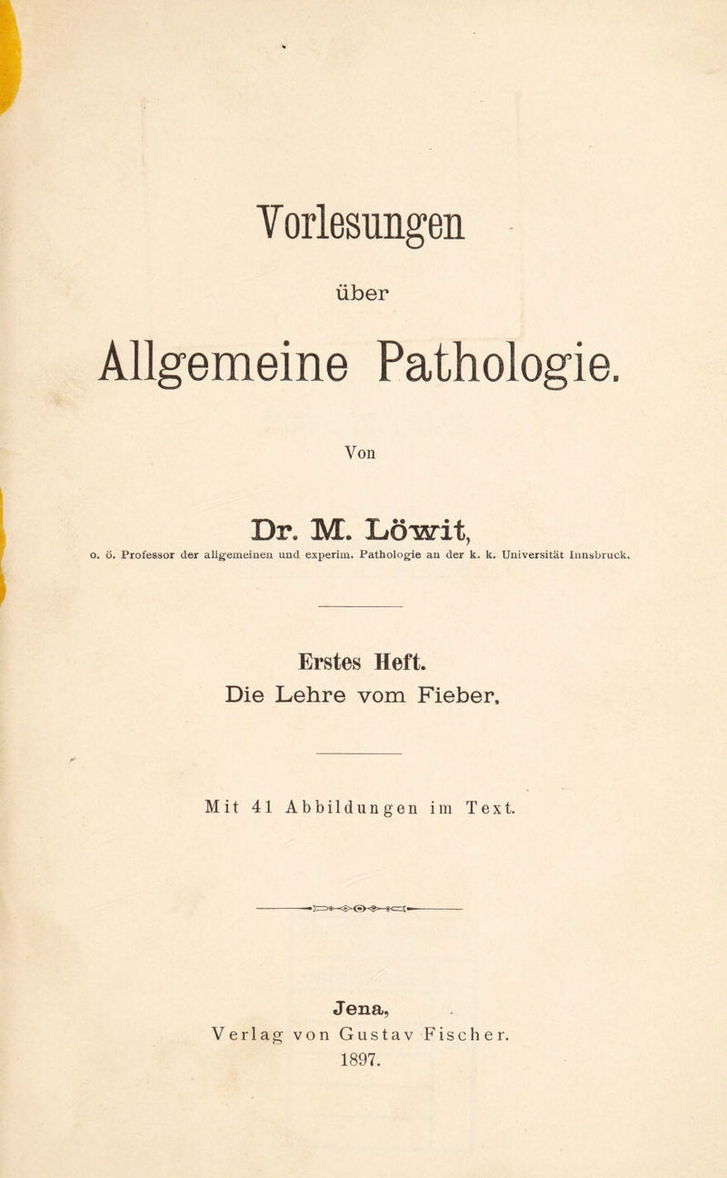 Vorlesungen über Allgemeine Pathologie. Von Dr. M. liöwit, . ö. Professor der allgemeinen und experim. Pathologie an der k. k. Universität Innsbruck. Erstes Heft. Die Lehre vom Fieber. Mit 41 Abbildungen im Text. Jena, Verlag von Gustav Fischer. 1897.